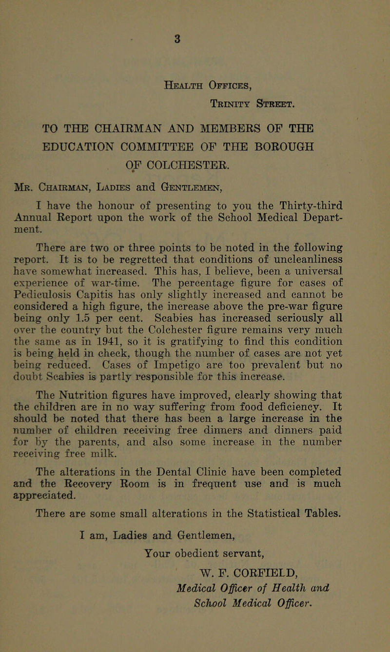 Health Offices, Trinity Street. TO THE CHAIRMAN AND MEMBERS OF THE EDUCATION COMMITTEE OF THE BOROUGH OF COLCHESTER. • Mr. Chairman, Ladies and Gentlemen, I have the honour of presenting to you the Thirty-third Annual Report upon the work of the School Medical Depart- ment. There are two or three points to be noted in the following report. It is to be regretted that conditions of uncleanliness have somewhat increased. This has, I believe, been a universal experience of war-time. The percentage figure for cases of Pediculosis Capitis has only slightly increased and cannot be considered a high figure, the increase above the pre-war figure being only 1.5 per cent. Scabies has increased seriously all over the country but the Colchester figure remains very much the same as In 1941, so it is gratifying to find this condition is being held in check, though the number of cases are not yet being reduced. Cases of Impetigo are too prevalent but no doubt Scabies is partly responsible for this increase. The Nutrition figures have improved, clearly showing that the children are in no way suffering from food deficiency. It should be noted that there has been a large increase in the number of children receiving free dinners and dinners paid for by the parents, and also some increase in the number receiving free milk. The alterations in the Dental Clinic have been completed and the Recovery Room is in frequent use and is much appreciated. There are some small alterations in the Statistical Tables. I am. Ladies and Gentlemen, Your obedient servant, W. F. CORFIELD, Medical Officer of Health and School Medical Officer.