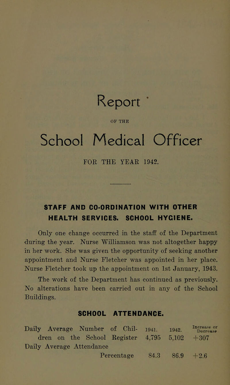 Report ’ OF THE School Medical Officer FOR THE YEAR 1942. STAFF AND CO-ORDINATION WITH OTHER HEALTH SERVICES. SCHOOL HYGIENE. Only one change occurred in the staff of the Department during the year. Nurse Williamson was not altogether happy in her work. She was given the opportunity of seeking another appointment and Nurse Fletcher was appointed in her place. Nurse Fletcher took up the appointment on 1st January, 1943. The work of the Department has continued as previously. No alterations have been carried out in any of the School Buildings. SCHOOL ATTENDANCE. Daily Average Number of Chil- 1941. 1942. Increase or Decrease dren on the School Register 4,795 5,102 +307 Daily Average Attendance