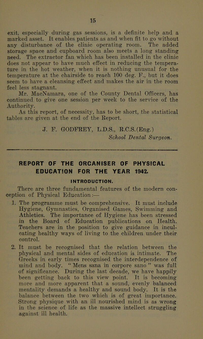 exit, especially during gas sessions, is a definite help and a marked asset. It enables patients as and when fit to go without any disturbance of the clinic operating room. The added storage space and cupboard room also meets a long standing need. The extractor fan which has been installed in the clinic does not appear to have much effect in reducing the tempera- ture in the hot weather, when it is nothing unusual for the temperature at the chairside to reach 100 deg. F., but it does seem to have a cleansing effect and makes the air in the room feel less stagnant. Mr. MacNamara, one of the County Dental Officers, has continued to give one session per week to the service of the Authority. As this report, of necessity, has to be short, the statistical tables are given at the end of the Eeport. J. F. GODFREY, L.D.S., R.C.S.(Eng.) School Dental Surgeon. REPORT OF THE ORGANISER OF PHYSICAL EDUCATION FOR THE YEAR 1942. INTRODUCTION. There are three fundamental features of the modern con- ception of Physical Education:— 1. The programme must be comprehensive. It must include Hygiene, Gymnastics, Organised Games, Swimming and Athletics. The importance of Hygiene has been stressed in the Board of Education publications on Health. Teachers are in the position to give guidance in incul- cating healthy ways of living to the children under their control. 2. It must be recognised that the relation between the physical and mental sides of education is intimate. The Greeks in early times recognised the interdependence of mind and body. “ Mens sana in corpore sano ” was full of significance. During the last decade, we have happily been getting back to this view point. It is becoming more and more apparent that a sound, evenly balanced mentality demands a healthy and sound body. It is the balance between the two which is of great importance. Strong physique with an ill nourished mind is as wrong in the science of life as the massive intellect struggling against ill health.
