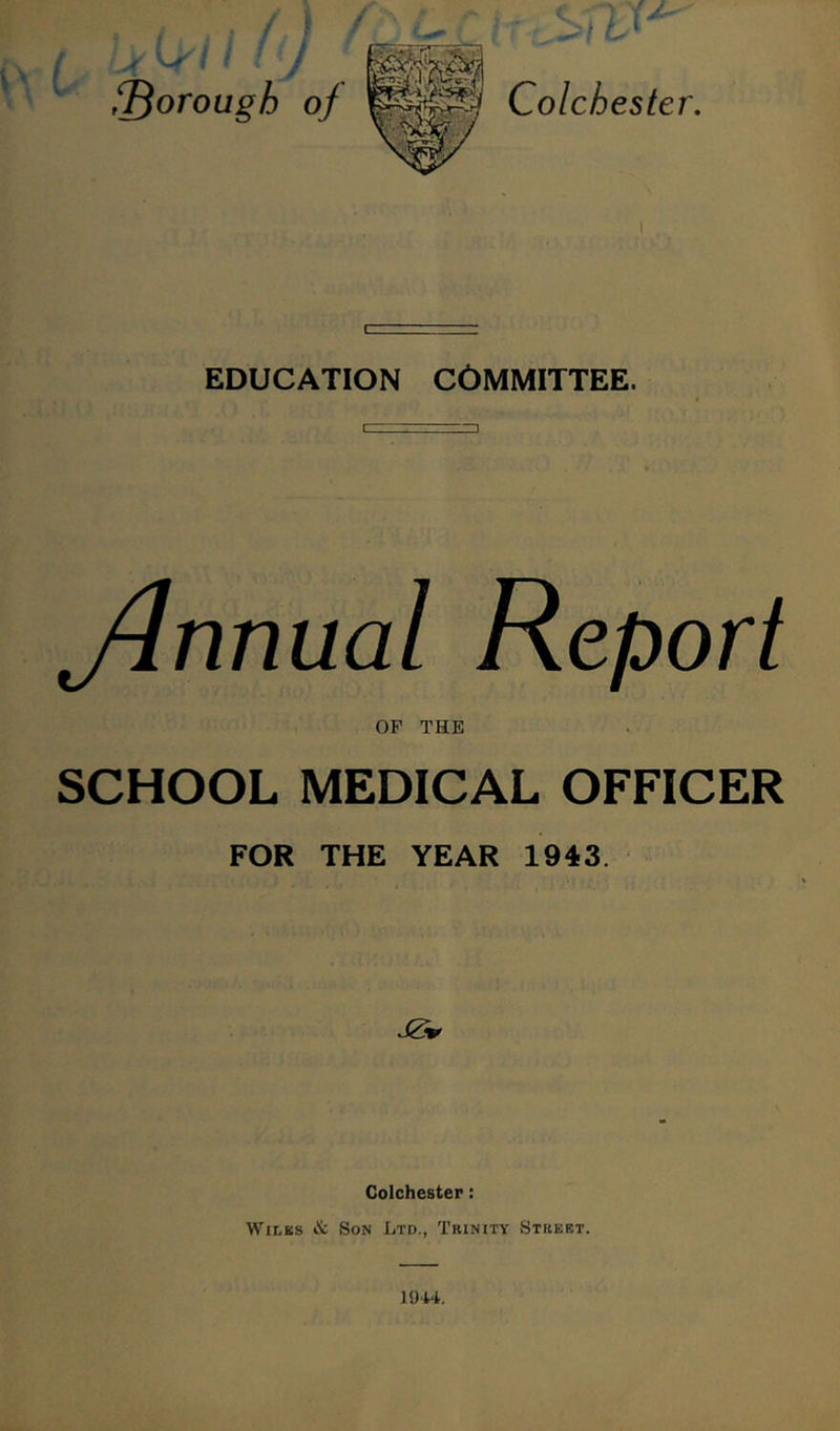 ^ borough of Colchester. 1 EDUCATION COMMITTEE. Annual Report OF THE SCHOOL MEDICAL OFFICER FOR THE YEAR 1943. Colchester: Wiles «& Son Ltd., Trinity Street.