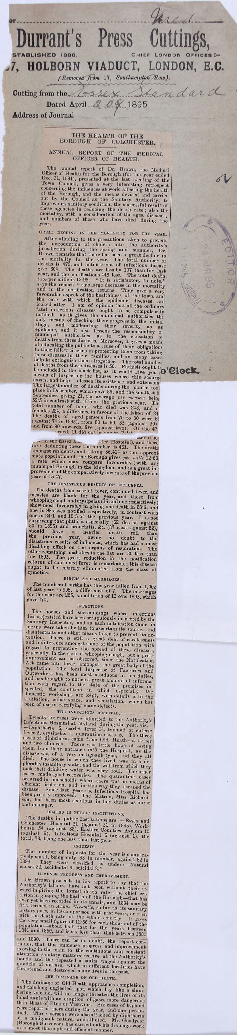 •r......:.t’.,'.,/....... Durrant’s Press Cuttings, STABUSHED I860. CHIEF LONDON OFFICE* I— >7, HOLBORN VIADUCT, LONDON, E.C. (Humovtd frim 17, SouthnmpUrft 'Row). Cutting from th.d Dated April o(_ 1895 Address of Journal THE HEALTH OP THE BOROUGH OP COLCHESTER. ANNUAL REPORT OF THE MEDICAL OFFICER OF HEALTH. \\£: f; The annual report of Dr. Brown, tbe Medical Uincor or Health for the Borough (for the yeur euded Dec. 31, 1894), presented at the last meeting of the Town Council, gives a very interesting retrospect concerning the iuflueuces at work affecting the health of the Borough, and the means devised and carried out by the Council as the Sanitary Authority, to improve its sanitary condition, the successful result of these agencies in reducing the death rate ; also the mortality, with a cousideratiou of the ages, diseases and numbers of those who have died during the year. b GREAT DECLINE IN THE MORTALITY FOR THE YEAR. After alluding to the precautions taken to prevent the iutroductiou of cholera into the authority’s jurisdiction during the spring and summer, Dr. Brown remarks that there has beeu a great decline in the mortality for the year. The total number of deaths is 472, and notifications of infectious disease give 604. The deaths are less by 107 than for last year, and the notifications 448 less. The total death rate per mille is 12 98. “It is satisfactory to note,” says the report, “ this large decrease in the mortality and in the notification returns. They give a very favourable aspect of the healthiness of the town, and the care with which the epidemic diseases* are looked after. I am of opinion that all the ordinary fatal iufectious diseases ought to be compulsorily notified, as it gives the municipal authorities the only means of checkiug their progress in the initial stage, and moderating their severity as at epidemic, aud it also lessens the responsibility of municipal authorities as to the causation ol deaths from these diseases. Moreover, it gives a meam of educating the public to a sense of their obligation to their fellow citizens in protecting them from taking these diseases in their families, and -iu many case? f £ fcJ.eXi,DgU!8lh the,m altogether. The total numbei of deaths from these diseases is 30. Phthisis ought tc yrM _ ^ be included in the black list, as it would give you *0 GIOGjL. means of inspecting the houses where this scourst exists, and help to lessen its existence and extension, I he largest number of deiths during the months tool place in December, which gave 56, aud the smallest it September g.vmg 21 the average f er mensem bein, 39 3 in coutrast with 48*5 of the previous year. The total number of males who died was 248, and o' females 224, a difference in favour of the latter of 24 ihe deaths of aged persons from 70 to 80 were 5: (against 74 .n 1893), from 80 to 90, 33 (against 30)' and from 90 upwards, five (against two). Of the 47! over tthe> --u in tne hssex :ster Hospital), aud there fore deducting these the number is 461. The death' amongst residents, and taking 36,414 as the approxi- mate population of the Borough gives per mille 12*66. a rate which may compare favourably Xwith anv municipal Borough in the kingdom, and is a great im¬ provement of the comparatively low rate of the nreviouf year of 15 47. THE DISASTROUS RESULTS OF INFLUENZA. The deaths from scarlet fever, continued fever, and measles are blank for the year, and those from whooping cough and erysipelas (13 and one respectively) show most favourably in giving one death iu 26 6, and I one ,m 9° cases notified respectively, in contrast with I one in 24T and 12 5 of the previous year. It is not I surprising that phthisis especially (62 deaths against 50 m 1893) and bronchitis, &c. (87 cases against 82), should have a heavier death roll than the prewous year, owing no doubt to the djsastrous results of influenza, which has had a most disabling effect on the organs of respiration. The other remaining maladies in the list are 80 less than for 1893. The great reduction in the notification returns of continued fever is remarkable; this disease ought to be entirely eliminated from the class of zymotics. BIRTHS AND MARRIAGES. Tbe number of births has this year fallen from 1,002 of last year to 995. a difference of 7. The marriages tor 1” year are 283> an addition of 13 over 1893, which gave c 10, INFECTIONS. The houses and surroundings where infectious disease.existed have been scrupulously inspected by the banitary Inspector, and as each notification came in means were taken by him to ascertain its source, aud disinfectants and other means taken t-> prevent its ex¬ tension. There is still a great deal of carelessness and indifference amongst some of the population with regard to preventing the spread of these diseases, especially in the case of whooping cough, but a nreat improvement can be observed, since tbe Notification Act came into force, amongst the great body of the population. The local Inspector of Factories and Outworkers has beeu most assiduous io his duties and has brought to notice a great amount of informal tion with regard to the state of the premises in spected, the condition in which especially the domestic workshops are kept, with details as to the sanitation, cubic space, and ventilation, which has Deen of use in rectifying many defects. THE INFECTIOUS HOSPITAL. Twenty-six cases were admitted to the Authority’s I Infectious Hospital at Myland during the year vi/ ■ -D.phthena 3, scarlet fever 14, typhoid or enteric It ver 3, erysipelas 1, quarantine cases 5. The three ' cases of diphtheria caine from Old Heath—a father thl, f° Chldr?“' Thcre was little h“Pe saving them from their entrance inti the Hospital, as the diedaSeTifS K a ',ery Jnalit'nant ‘ype. and they all died. ,The bouse in which they lived was in a de- plorably msamtary state, and the well from which they took their drinking water was very foul. The other cases made good recoveries. The quarantine cases Sfi V households where there was no means of efficient isolation, and in this way they escaped the beenT' *he Iuf0ct'0us Hospital has son has bL,“,Pr0V.ed-JThe Matron- Miss Richard- and manager ^ SedU'°US in her duties “ -rse DEATHS IN PUBLIC INSTITUTIONS. The deaths in public Institutions are Essex and Colchester Hospital 31 (against 31 in 1893), Work- house 34 (against 38), Eastern Counties’ Asylum 10 against 9), Infectious Hospital 3 (against 1), the total, 78, being one less than last year. K ° INQUESTS. The number of inquests for the year is cominra- t.vely small, being only 33 in numb/r, against?n 1893. They were classified as under—Natural causes 22, accidental 9, suicidal 2.” IMMENSE PROGRESS AND IMPROVEMENT. Au°hor^TlaPbopese'haieU not be^UthouT ttir re! ever yet been recorded in its annals, and '1894 inay be fl.lv termed an Annus Mirubilis, so far as its sanitary 'ts,com,Pariso with past years, „r oven 1th the death rate of the whole country It gi,v- the very small figure uf 12 66 for each thousand of the :84i!L#'lV4n OUV-alf ^ for 'ho years between aud 1850, and is six less than that between 1881 and 189°- There^iTbe^<rdoubt, the report con~ t8at,.thls immense progress and improvement ' ln th? ma‘n to the continuous and constant hands a“„r?a|.ahltary matt?rs receive at «>e Authority’s citadels of !bs repeatfd as.sa“ «aS0d against the threatened anh ,D d,‘.fferent localities have threatened and destroyed many lives in the past. THE DRAINAGE OF OLD HEATH. L drainage of Old Heath approaches completion fend this long neglected spot, which lay like a sin ml volcano, W‘U no longer threaten the lives of its inhabitants with an eruption of gases more dangerous than those of Etna or Vesuvius. Six cases of typhoid were reported there during the year, and one person III™’ three persons were also attacked by diphtheria of a malignant nature, ond all died. Mr. Goodyear (Borough Surveyor) has carried out his drainage work in a mowt thorough and efficient manner. \