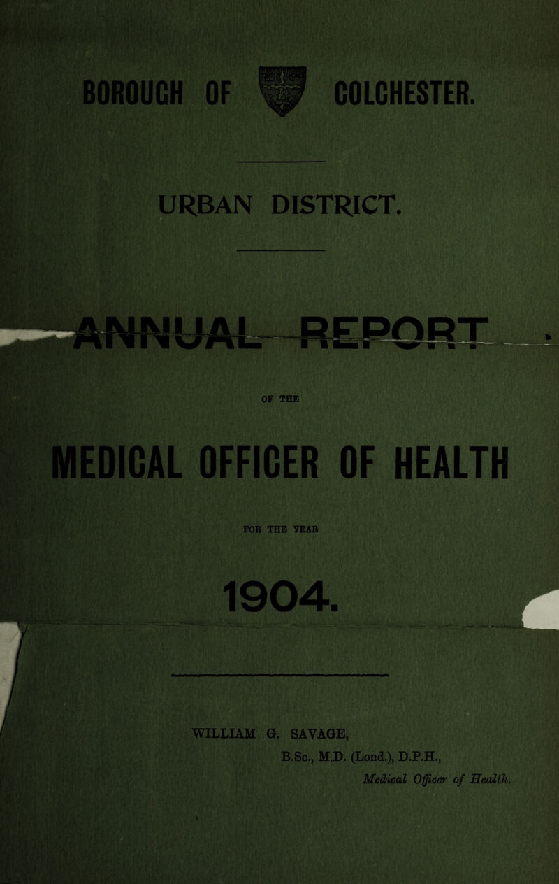 BOROUGH OF COLCHESTER. URBAN DISTRICT. MEDICAL OFFICER OF HEALTH FOB THE IBAB 1904. B.Sc., M.D. (Lond.), D.P.H., Medical O^cer of Health,