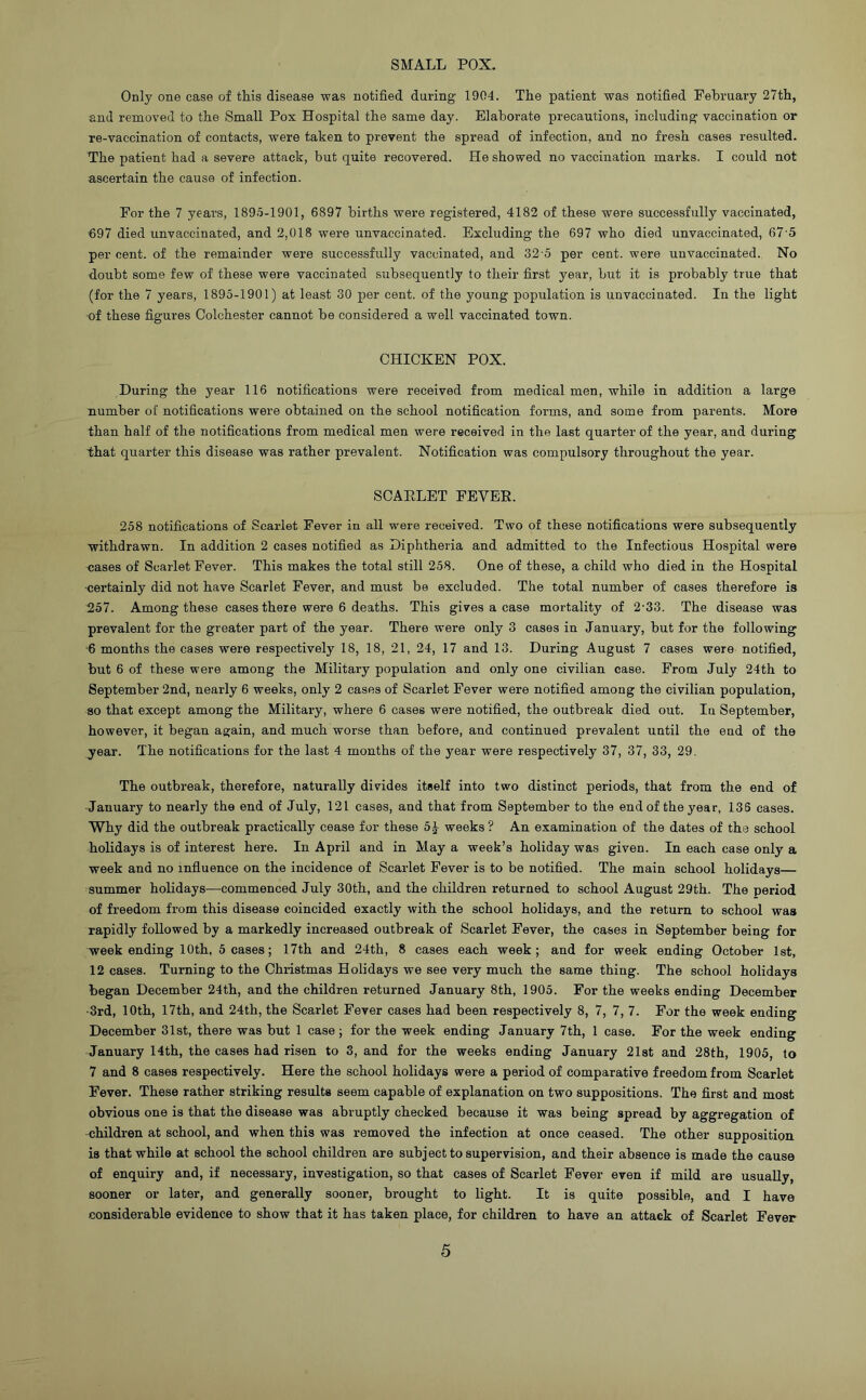 SMALL POX. Only one case of this disease was notified during 1904. The patient was notified February 27th, and removed to the Small Pox Hospital the same day. Elaborate precautions, including vaccination or re-vaccination of contacts, were taken to prevent the spread of infection, and no fresh cases resulted. The patient had a severe attack, but quite recovered. He showed no vaccination marks. I could not ascertain the cause of infection. For the 7 years, 1895-1901, 6897 births were registered, 4182 of these were successfully vaccinated, 697 died unvaccinated, and 2,018 were unvaccinated. Excluding the 697 who died unvaccinated, 67 5 per cent, of the remainder were successfully vaccinated, and 32-5 per cent, were unvaccinated. No doubt some few of these were vaccinated subsequently to their first year, but it is probably true that (for the 7 years, 1895-1901) at least 30 per cent, of the young population is unvaccinated. In the light -of these figures Colchester cannot be considered a well vaccinated town. CHICKEN POX. During the year 116 notifications were received from medical men, while in addition a large number of notifications were obtained on the school notification forms, and some from parents. More than half of the notifications from medical men were received in the last quarter of the year, and during that quarter this disease was rather prevalent. Notification was compulsory throughout the year. SCAELET FEVEE. 258 notifications of Scarlet Fever in all were received. Two of these notifications were subsequently withdrawn. In addition 2 cases notified as Diphtheria and admitted to the Infectious Hospital were cases of Scarlet Fever. This makes the total still 258. One of these, a child who died in the Hospital •certainly did not have Scarlet Fever, and must be excluded. The total number of cases therefore is 257. Among these cases there were 6 deaths. This gives a case mortality of 2‘33. The disease was prevalent for the greater part of the year. There were only 3 cases in January, but for the following ■6 months the cases were respectively 18, 18, 21, 24, 17 and 13. During August 7 cases were notified, but 6 of these were among the Military population and only one civilian case. From July 24th to September 2nd, nearly 6 weeks, only 2 cases of Scarlet Fever were notified among the civilian population, so that except among the Military, where 6 cases were notified, the outbreak died out. In September, however, it began again, and much worse than before, and continued prevalent until the end of the year. The notifications for the last 4 months of the year were respectively 37, 37, 33, 29. The outbreak, therefore, naturally divides itself into two distinct periods, that from the end of January to nearly the end of July, 121 cases, and that from September to the end of the year, 136 cases. Why did the outbreak practically cease for these 5^ weeks ? An examination of the dates of the school holidays is of interest here. In April and in May a week’s holiday was given. In each case only a week and no influence on the incidence of Scarlet Fever is to be notified. The main school holidays— summer holidays—commenced July 30th, and the children returned to school August 29th. The period of freedom from this disease coincided exactly with the school holidays, and the return to school was rapidly followed by a markedly increased outbreak of Scarlet Fever, the cases in September being for week ending 10 th, 5 cases; 17 th and 24th, 8 cases each week; and for week ending October 1st, 12 cases. Turning to the Christmas Holidays we see very much the same thing. The school holidays began December 24th, and the children returned January 8th, 1905. For the weeks ending December ■3rd, 10th, 17th, and 24th, the Scarlet Fever cases had been respectively 8, 7, 7, 7. For the week ending December 31st, there was but 1 case; for the week ending January 7th, 1 case. For the week ending January 14th, the cases had risen to 3, and for the weeks ending January 2l8t and 28th, 1905, to 7 and 8 cases respectively. Here the school holidays were a period of comparative freedom from Scarlet Fever. These rather striking results seem capable of explanation on two suppositions. The first and most obvious one is that the disease was abruptly checked because it was being spread by aggregation of children at school, and when this was removed the infection at once ceased. The other supposition is that while at school the school children are subject to supervision, and their absence is made the cause of enquiry and, if necessary, investigation, so that cases of Scarlet Fever even if mild are usually, sooner or later, and generally sooner, brought to light. It is quite possible, and I have considerable evidence to show that it has taken place, for children to have an attack of Scarlet Fever