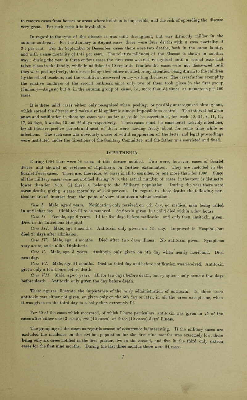 to remove cases from houses or areas where isolation is impossible, and the risk of spreading the disease very great. For such cases it is invaluable. In regard to the type of the disease it was mild throughout, but was distinctly milder in the autumn outbreak. For the January to August cases there were four deaths with a case mortality of 3'3 per cent. For the September to December cases there were two deaths, both in the same family, and with a case mortality of 1'47 per cent. The relative mildness of the disease is shown in another way : during the year in three or four cases the first case was not recognised until a second case had taken place in the family, while in addition in 10 separate families the cases were not discovered until they were peeling freely, the disease being then either notified,or my attention being drawn to the children by the school teachers, and the condition discovered on my visiting the house. The cases further exemplify the relative mildness of the second outbreak since only two of them took place in the first group (January—August) but 8 in the autumn group of cases, i.e., more than 3^ times as numerous per 100 cases. It is these mild cases either only recognized when peeling, or possibly unrecognized throughout, which spread the disease and make a mild epidemic almost impossible to control. The interval between onset and notification in these ten cases was, as far as could be ascertained, for each 18, 25, 8, 11, 11, 17, 25 days, 5 weeks, 10 and 26 days respectively. These cases must be considered actively infectious, for all these respective periods and most of them were moving freely about for some time while so infectious. One such case was obviously a case of wilful suppression of the facts, and legal proceedings were instituted under the directions of the Sanitary Committee, and the father was convicted and fined. DIPHTHEEIA. During 1904 there were 58 cases of this disease notified. Two were, however, cases of Scarlet Fever, and showed no evidence of Diphtheria on further examination. They are included in the Scarlet Fever cases. There are, therefore, 56 cases in all to consider, or one more than for 1903. Since all the military cases were not notified during 1903, the actual number of cases in the town is distinctly lower than for 1903. Of these 16 belong to the Military population. During the year there were seven deaths, giving a pase mortality of 12'5 per cent. In regard to these deaths the following par- ticulars are of interest from the point of view of antitoxin administration. Case I. Male, age 3 years. Notification only received on 5 th day, no medical man being called in until that day. Child too ill to be removed. Antitoxin given, but child died within a few hours. Case II. Female, age 6 years. Ill for five days before notfication and only then antitoxin given. Died in the Infectious Hospital. Case III. Male, age 4 months. Antitoxin only given on 5th day. Improved in Hospital, but died 25 days after admission. Case IV. Male, age 14 months. Died after two days illness. No antitoxin given. Symptoms very acute, and unlike Diphtheria. Case V. Male, age 3 years. Antitoxin only given on 5th day when nearly moribund. Died next day. Case VI. Male, age 21 months. Died on third day and before notification was received. Antitoxin given only a few hours before death. Case VII. Male, age 6 years. Ill for ten days before death, but symptoms only acute a few days before death. Antitoxin only given the day before death. These figures illustrate the importance of the early administration of antitoxin. In these cases antitoxin was either not given, or given only on the 5th day or later, in all the cases except one, when it was given on the third day to a baby then extremely ill. For 30 of the eases which recovered, of which I have particulars, antitoxin was given in 25 of the cases after either one (3 cases), two (12 cases), or three (10 cases) days’ illness. The grouping of the cases as regards season of occurrence is interesting. If the military cases are excluded the incidence on the civilian population for the first nine months was extremely low, there being only six cases notified in the first quarter, five in the second, and five in the third, only sixteen cases for the first nine months. During the last three months there were 24 cases.