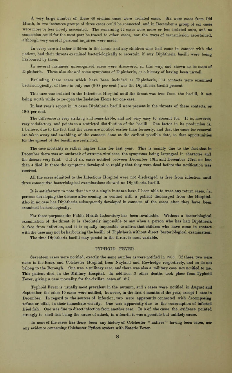 A very large number of these 40 civilian cases were isolated cases. Six were cases from Old Heath, in two instances groups of three cases could be connected, and in December a group of six cases were more or less closely associated. The remaining 22 cases were more or less isolated ones, and no connection could for the most part be traced to other cases, nor the ways of transmission ascertained, although very careful personal inquiries were made. In every case all other children in the house and any children who had come in contact with the patient, had their throats examined bacteriologieally to ascertain if any Diphtheria bacilli were being harboured by them. In several instances unrecognized cases were discovered in this way, and shown to be cases of Diphtheria. These also showed some symptoms of Diphtheria, or a history of having been unwell. Excluding these cases which have been included as Diphtheria, 114 contacts were examined bacteriologieally, of these in only one (0-88 per cent.) was the Diphtheria bacilli present. This case was isolated in the Infectious Hospital until the throat was free from the bacilli, it not being worth while to re-open the Isolation Home for one case. In last year’s report in 19 cases Diphtheria bacilli were present in the throats of these contacts, or 19-8 per cent. The difference is very striking and remarkable, and not very easy to account for. It is, however, very satisfactory, and points to a restricted distribution of the bacilli. One factor in its production is, I believe, due to the fact that the cases are notified earlier than formerly, and that the cases for removal are taken away and swabbing of the contacts done at the earliest possible date, so that opportunities for the spread of the bacilli are restricted. The case mortality is rather higher than for last year. This is mainly due to the fact that in December there was an outbreak of extreme virulence, the symptoms being laryngeal in character and the disease very fatal. Out of six cases notified between December 13th and December 23rd, no less than 4 died, in three the symptoms developed so rapidly that they were dead before the notification was received. All the cases admitted to the Infectious Hospital were not discharged as free from infection until three consecutive bacteriological examinations showed no Diphtheria bacilli. It is satisfactory to note that in not a single instance have I been able to trace any return cases, i.e. persons developing the disease after coming in contact with a patient discharged from the Hospital. Also in no case has Diphtheria subsequently developed in contacts of the cases after they have been examined bacteriologieally. For these purposes the Public Health Laboratory has been invaluable. Without a bacteriological examination of the throat, it is absolutely impossible to say when a person who has had Diphtheria is free from infection, and it is equally impossible to affirm that children who have come in contact with the case may not be harbouring the bacilli of Diphtheria without direct bacteriological examination. The time Diphtheria bacilli may persist in the throat is most variable. TYPHOID FEVEE. Seventeen cases were notified, exactly the same number as were notified in 1903. Of these, two were cases in the Essex and Colchester Hospital, from Nayland and Eowhedge respectively, and so do not belong to the Borough. One was a military case, and there was also a military case not notified to me. This patient died in the Military Hospital. In addition, 3 other deaths took place from Typhoid Fever, giving a case mortality for the civilian cases of 18‘7. Typhoid Fever is usually most prevalent in the autumn, and 7 cases were notified in August and September, the other 10 cases were notified, however, in the first 4 months of the year, except 1 case in December. In regard to the sources of infection, two were apparently connected with decomposing refuse or ofFal, in their immediate vicinity. One was apparently due to the consumption of infected fried fish. One was due to direct infection from another case. In 3 of the cases the evidence pointed strongly to shell-fish being the cause of attack, in a fourth it was a possible but unlikely cause. In none of the cases has there been any history of Colchester “natives” having been eaten, nor any evidence connecting Colchester Pyfleet oysters with Enteric Fever.