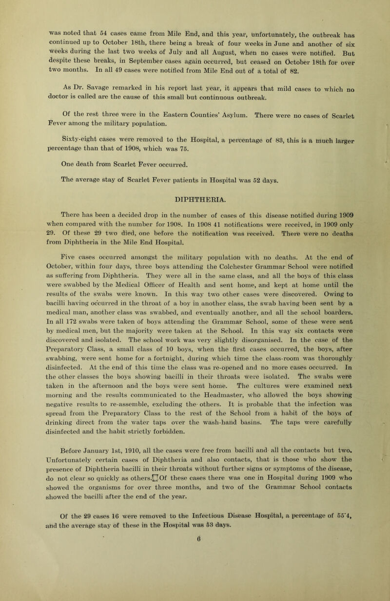 was noted that 54 cases came from Mile End, and this year, unfortunately, the outbreak has continued up to October 18th, there being a break of four weeks in June and another of six weeks during the last two weeks of July and all August, when no cases were notified. But despite these breaks, in September cases again occurred, but ceased on October 18th for over two months. In all 49 cases were notified from Mile End out of a total of 82. As Dr. Savage remarked in his report last year, it appears that mild cases to which no doctor is called are the cause of this small but continuous outbreak. Of the rest three were in the Eastern Counties’ Asylum. There were no cases of Scarlet Fever among the military population. Sixty-eight cases were I’emoved to the Hospital, a percentage of 83, this is a much larger percentage than that of 1908, which was 75. One death from Scarlet Fever occurred. The average stay of Scarlet Fever patients in Hospital was 52 days. DIPHTHERIA. There has been a decided drop in the number of cases of this disease notified during 1909 when compared with the number for 1908. In 1908 41 notifications were received, in 1909 only 29. Of these 29 two died, one before the notification was received. There were no deaths from Diphtheria in the Mile End Hospital. Five cases occurred amongst the military population with no deaths. At the end of October, within four days, three boys attending the Colchester Grammar School were notified as suffering from Diphtheria. They were all in the same class, and all the boys of this class were swabbed by the Medical Officer of Health and sent home, and kept at home until the results of the swabs were known. In this way two other cases wei’e discovered. Owing to bacilli having occurred in the throat of a boy in another class, the swab having been sent by a medical man, another class was swabbed, and eventually another, and all the school boarders. In all 172 swabs were taken of boys attending the Grammar School, some of these were sent by medical men, but the majority were taken at the School. In this way six contacts were discovered and isolated. The school work was very slightly disorganised. In the case of the Preparatory Class, a small class of 10 boys, when the first cases occurred, the boys, after swabbing, were sent home for a fortnight, during which time the class-room was thoroughly disinfected. At the end of this time the class was re-opened and no more cases occurred. In the other classes the boys showing bacilli in their throats were isolated. The swabs were taken in the afternoon and the boys were sent home. The cultures were examined next morning and the results communicated to the Headmaster, who allowed the boys showing negative results to re-assemble, excluding the others. It is probable that the infection was spread from the Preparatory Class to the rest of the School from a habit of the boys of drinking direct from the water taps over the wash-hand basins. The taps were carefully disinfected and the habit strictly forbidden. Before January 1st, 1910, all the cases were free from bacilli and all the contacts but two. Unfortunately certain cases of Diphtheria and also contacts, that is those who show the irresence of Diphtheria bacilli in their throats without further signs or symptoms of the disease, do not clear so quickly as others.OOf these cases there was one in Hospital during 1909 who showed the organisms for over three months, and two of the Grammar School contacts showed the bacilli after the end of the year. Of the 29 cases 16 were removed to the Infectious Disease Hospital, a percentage of 55’4, and the average stay of these in the Hospital was 53 days. 0