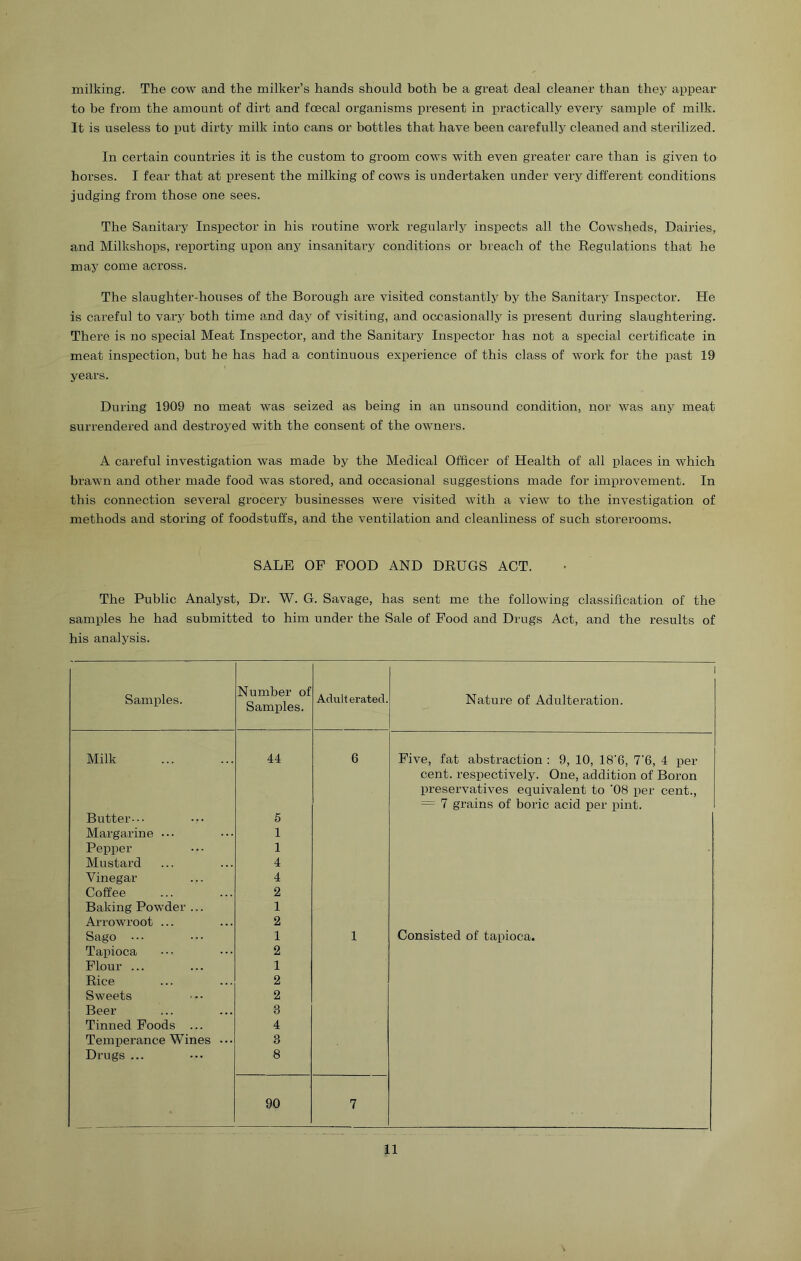 milking. The cow and the milker’s hands should hoth he a great deal cleaner than they appear to he from the amount of dirt and foecal organisms present in practically every sample of milk. It is useless to put dirty milk into cans or bottles that have heen cai’efully cleaned and sterilized. In certain countries it is the custom to groom cows with even greater care than is given to horses. I fear that at present the milking of cows is undertaken under very different conditions judging from those one sees. The Sanitary Inspector in his routine work regularly inspects all the Cowsheds, Dairies, and Milkshops, reporting upon any insanitary conditions or breach of the Regulations that he may come across. The slaughter-houses of the Borough are visited constantly by the Sanitary Inspector. He is careful to vary both time and day of visiting, and occasionally is present during slaughtering. There is no special Meat Inspector, and the Sanitary Inspector has not a special certificate in meat inspection, but he has had a continuous experience of this class of work for the past 19 years. During 1909 no meat was seized as being in an unsound condition, nor was any meat surrendered and destroyed with the consent of the owners. A careful investigation was made by the Medical Officer of Health of all places in which brawn and other made food was stored, and occasional suggestions made for improvement. In this connection several grocery businesses were visited with a view to the investigation of methods and storing of foodstuffs, and the ventilation and cleanliness of such storerooms. SALE OF FOOD AND DRUGS ACT. The Public Analyst, Dr. W. G. Savage, has sent me the following classification of the samples he had submitted to him under the Sale of Food and Drugs Act, and the results of his analysis. Samples. Number of Samples. Adulterated. 1 Nature of Adulteration. Milk 44 6 Five, fat abstraction : 9, 10, 18'6, 7‘6, 4 per cent, respectively. One, addition of Boron preservatives equivalent to ’08 per cent., = 7 grains of boric acid per pint. Butter-•• 5 Margarine • • • 1 Pepper 1 Mustard 4 Vinegar 4 Coffee 2 Baking Powder ... 1 Arrowroot ... 2 Sago ... 1 1 Consisted of tapioca. Tapioca 2 Flour ... 1 Rice 2 Sweets 2 Beer 3 Tinned Foods ... 4 Temperance Wines ••• 3 Drugs ... 8 90 7