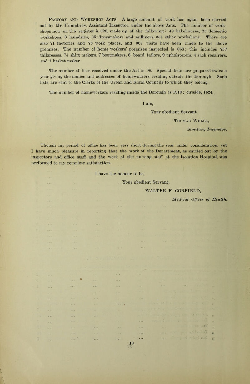 Factory and Workshop Acts. A large amount of work has again been carried out by Mr. Humphrey, Assistant Inspector, under the above Acts. The number of work- shops now on the register is 520, made up of the following • 49 bakehouses, 25 domestic workshops, 6 laundries, 86 dressmakers and milliners, 354 other workshops. There are also 71 factories and 78 work places, and 367 visits have been made to the above premises. The number of home workers’ premises inspected is 858; this includes 757 tailoresses, 74 shirt makers, 7 bootmakers, 6 board tailors, 9 upholsterers, 4 sack repairers, and 1 basket maker. The number of lists received under the Act is 98. Special lists are prepared twice a year giving the names and addresses of homeworkers residing outside the Borough. Such lists are sent to the Clerks of the Urban and Rural Councils to which they belong. The number of homeworkers residing inside the Borough is 1910; outside, 1624. I am. Your obedient Servant, Thomas Wells, Sanitary Tns2}ector. Though my period of office has been very short during the year under consideration, yet I have much pleasure in reporting that the work of the Department, as carried out by the inspectors and office staff and the work of the nursing staff at the Isolation Hospital, was performed to my complete satisfaction. I have the honour to be. Your obedient Servant, WALTER F. CORFIBLD, Medical Officer of Health, ft