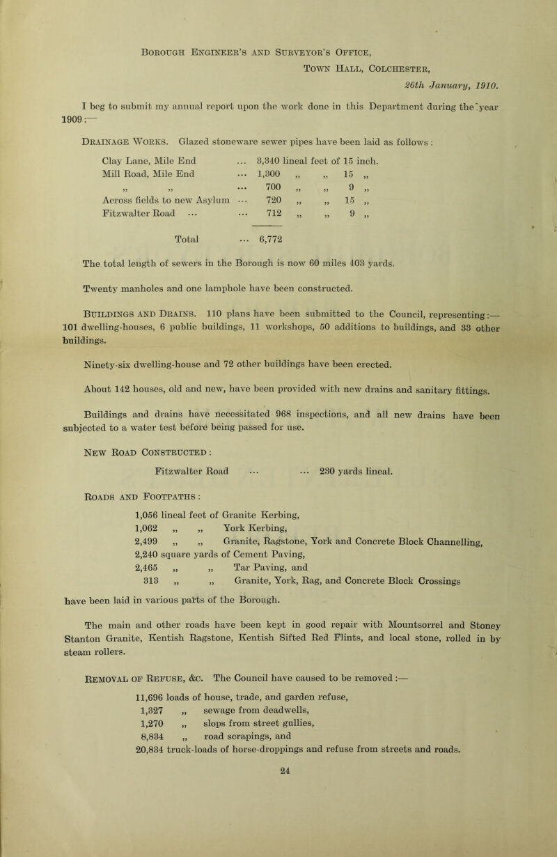 Boeough Engineee’s and Sueveyoe’s Office, Town Hall, Colchestee, 26th January, 1910. I beg to submit my annual report upon the work done in this Department during the'year 1909 Deainage Woeks. Glazed stoneware sewer pipes have been laid as follows : Clay Lane, Mile End Mill Road, Mile End Across fields to new Asylum Fitzwalter Road 3,340 lineal feet of 15 inch. 1,300 „ „ 15 700 „ „ 9 720 „ „ 15 712 „ „ 9 Total ... 6,772 The total length of sewers in the Borough is now 60 miles 403 yards. Twenty manholes and one lamphole have been constructed. Buildings and Deains. 110 plans have been submitted to the Council, representing;— 101 dwelling-houses, 6 public buildings, 11 workshops, 50 additions to buildings, and 33 other buildings. Ninety-six dwelling-house and 72 other buildings have been erected. About 142 houses, old and new, have been provided with new drains and sanitary fittings. Buildings and drains have necessitated 968 inspections, and all new di’ains have been subjected to a water test before being passed for use. New Road Consteucted : Fitzwalter Road ... ... 230 yards lineal. Roads and Footpaths : 1,056 lineal feet of Granite Kerbing, I, 062 „ „ York Kerbing, 2,499 „ „ Granite, Ragstone, York and Concrete Block Channelling, 2,240 square yards of Cement Paving, 2,465 „ „ Tar Paving, and 313 ,, „ Granite, York, Rag, and Concrete Block Crossings have been laid in various parts of the Borough. The main and other roads have been kept in good repair with Mountsorrel and Stoney Stanton Granite, Kentish Ragstone, Kentish Sifted Red Flints, and local stone, rolled in by steam rollers. Removal of Refuse, &C. The Council have caused to be removed :— II, 696 loads of house, trade, and garden refuse, 1,327 „ sewage from deadwells, 1,270 „ slops from street gullies, 8,834 „ road scrapings, and 20,834 truck-loads of horse-droppings and refuse from streets and roads.