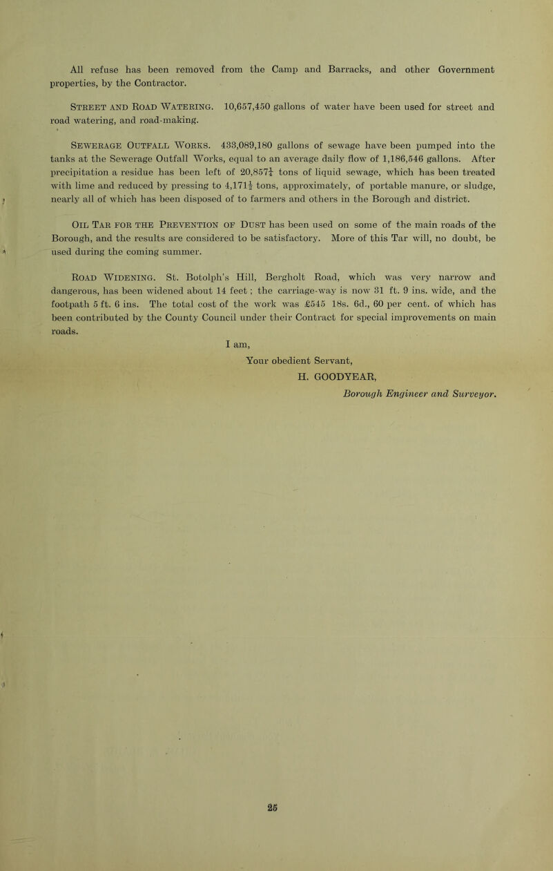 All refuse has been removed from the Camp and Barracks, and other Government properties, by the Contractor. Street and Road Watering. 10,657,450 gallons of water have been used for street and road watering, and road-making. Sewerage Outfall Works. 433,089,180 gallons of sewage have been pumped into the tanks at the Sewerage Outfall Works, equal to an average daily flow of 1,186,546 gallons. After precipitation a residue has been left of 20,8571 tons of liquid sewage, which has been treated with lime and reduced by pressing to 4,171i tons, approximately, of portable manure, or sludge, f nearly all of which has been disposed of to farmers and others in the Borough and district. Oil Tar for the Prevention of Dust has been used on some of the main roads of the Borough, and the results are considered to be satisfactory. More of this Tar will, no doubt, be ^ used during the coming summer. Road Widening. St. Botolph’s Hill, Bergholt Road, which was very narrow and dangerous, has been widened about 14 feet; the carriage-way is now 31 ft. 9 ins. wide, and the footpath 5 ft. 6 ins. The total cost of the work was £545 18s. 6d., 60 per cent, of which has been contributed by the County Council under their Contract for special improvements on main roads. I am. Your obedient Servant, H. GOODYEAR, Borough Engineer and Surveyor. 26