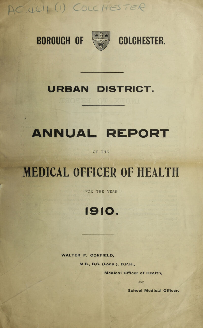 BOROUGH OF COLCHESTER. URBAN DISTRICT. ANNUAL REPORT OF THE MEDICAL OFFICER OF HEALTH FOR THE YEAR 1910. WALTER F. CORFIELD, M.B., B.S. (Lond.), D.P.H., Medical Officer of Health, AND School Medical Officer.