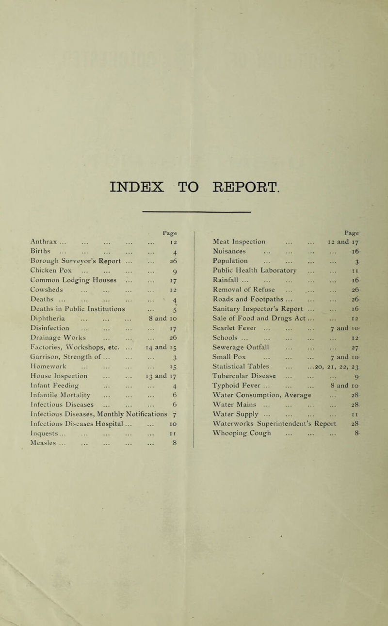 INDEX TO REPORT Page Page Anthrax ... 12 Meat Inspection 12 and 17 Births 4 Nuisances 16 Borougli Surveyor’s Report 26 Population 3 Chicken Pox 9 Public Health Laboratory 11 Common Lodging Houses 17 Rainfall ... 16 Cowsheds 12 Removal of Refuse 26 Deaths ... 4 Roads and Footpaths ... 26 Deaths in Public Institutions 5 Sanitary Inspector’s Report .. 16 Diplitheria 8 and 10 Sale of Food and Drugs Act .. 12 Disinfection 17 Scarlet Fever 7 and lO- Drainage Works 26 Schools ... 12 Factories, Workshops, etc. 14 and '5 Sewerage Outfall 27 Garrison, Strength of... 0 Small Pox 7 and to Homework 15 Statistical Tables 20, 21, 22, 23 House Inspection 13 and ■7 Tubercular Disease 9 Infant Feeding 4 Typhoid Fever ... 8 and to Infantile Mortality 6 Water Consumption, Average 28 Infectious Diseases 6 Water Mains 28 Infectious Diseases, Monthly Notifications 7 Water Supply ... 11 Infectious Diseases Hospital 10 Waterworks Superintendent’s Report 28 Inquests... 11 Whooping Cough 8 Measles ... ... • • • 8