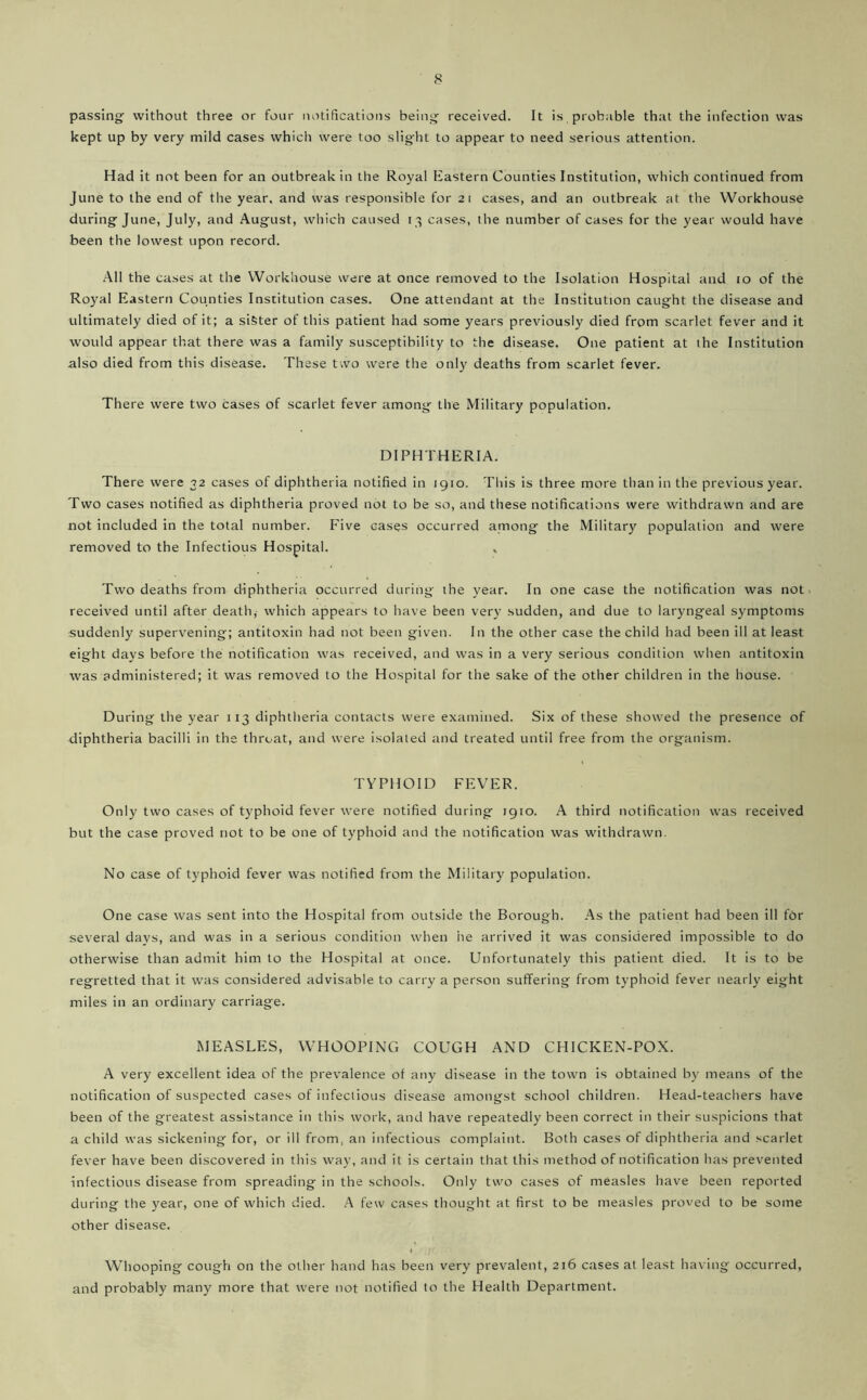 passing without three or four notihcatioiis being received. It is probable that the infection was kept up by very mild cases which were too slight to appear to need serious attention. Had it not been for an outbreak in the Royal Eastern Counties Institution, which continued from June to the end of the year, and was responsible for 21 cases, and an outbreak at the Workhouse during June, July, and August, which caused 13 cases, the number of cases for the year would have been the lowest upon record. .All the cases at the Workhouse were at once removed to the Isolation Hospital and to of the Royal Eastern Counties Institution cases. One attendant at the Institution caught the disease and ultimately died of it; a sister of this patient had some years previously died from scarlet fever and it would appear that there was a family susceptibility to the disease. One patient at the Institution also died from this disease. These two were the only deaths from scarlet fever. There were two cases of scarlet fever among the Military population. DIPHTHERIA. There were 32 cases of diphtheria notified in 1910. This is three more than in the previous year. Two cases notified as diphtheria proved not to be so, and these notifications were withdrawn and are not included in the total number. Five cases occurred among the Military population and were removed to the Infectious Hospital. » Two deaths from diphtheria occurred during the year. In one case the notification was not > received until after death, which appears to have been very sudden, and due to laryngeal symptoms suddenly supervening; antitoxin had not been given. In the other case the child had been ill at least eight days before the notification was received, and was in a very serious condition when antitoxin was administered; it was removed to the Hospital for the sake of the other children in the house. During the year 113 diphtheria contacts were examined. Six of these showed the presence of diphtheria bacilli in the throat, and were isolated and treated until free from the organism. TYPHOID FEVER. Only two cases of typhoid fever were notified during 1910. A third notification was received but the case proved not to be one of typhoid and the notification was withdrawn. No case of typhoid fever was notified from the Military population. One case was sent into the Hospital from outside the Borough. .As the patient had been ill for several days, and was in a serious condition when he arrived it was considered impossible to do otherwise than admit him to the Hospital at once. Unfortunately this patient died. It is to be regretted that it was considered advisable to carry a person suffering from typhoid fever nearly eight miles in an ordinary carriage. MEASLES, WHOOPING COUGH AND CHICKEN-POX. A very excellent idea of the prevalence of any disease in the town is obtained by means of the notification of suspected cases of infectious disease amongst school children. Head-teachers have been of the greatest assistance in this work, and have repeatedly been correct in their suspicions that a child was sickening for, or ill from, an infectious complaint. Both cases of diphtheria and scarlet fever have been discovered in this way, and it is certain that this method of notification has prevented infectious disease from spreading in the schools. Only two cases of measles have been reported during the year, one of which died. A few cases thought at first to be measles proved to be some other disease. Whooping cough on the other hand has been very prevalent, 216 cases at least having occurred, and probably many more that were not notified to the Health Department.