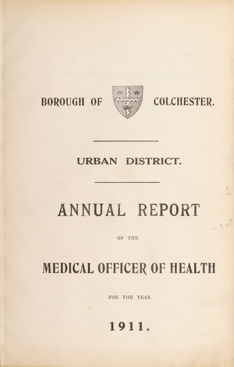 BOROUGH OF COLCHESTER. URBAN DISTRICT. ANNUAL REPORT OF THE MEDICAL OFFICER OF HEALTH FOR THE YEAR 1911.