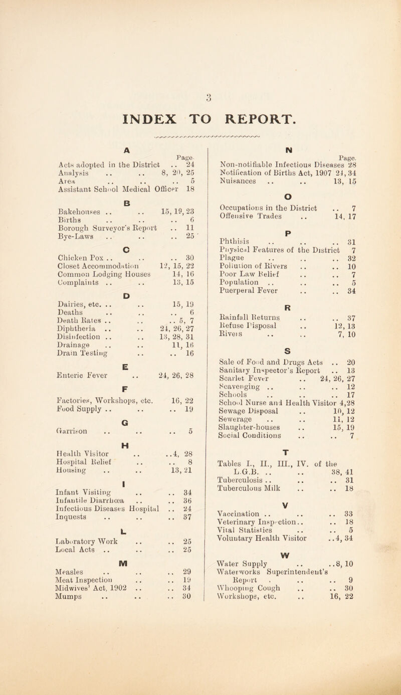 o INDEX TO REPORT. A Page Acts adopted in the District .. 24 Analysis .. .. 8, 20, 25 Area .. ., .. 5 Assistant ScIk'oI Medical Officer 18 B Bakehouses .. .. 15, 19,23 Births .. .. .. 6 Borough Surveyor's Report .. 11 Bye-Laws • • .. 25 ' C Cliieken Pox .. Closet Accommodation Common Lodging Houses Complaints .. .. 30 12, 15, 22 14, 16 13, 15 Dairies, etc. .. Deaths Death Rates .. Diphtheria Disinfection .. Drainage Drain Testing D • • • • • • 15, 19 6 ..5,7 24, 26, 27 13, 28, 31 11, 16 .. 16 Enteric Fever E 24, 26, 28 F Factories, Workshops, etc. Food Supply .. 16, 22 .. 19 Garrison G » • 5 Health Visitor Hospital Belief Housing H ..4, 28 8 13, 21 1 Infant Visiting Infantile Diarrhoea Infectious Diseases Hospital Inquests .. 34 .. 36 .. 24 .. 37 Ijaboratory Work Local Acts .. L .. 25 .. 25 M Measles Meat Inspection Midwives’ Act, 1902 Mumps .. 29 .. 19 .. 34 .. 30 N Page. Non-notifiable Infectious Diseases 28 Notification of Births Act, 1907 24, 34 Nuisances .. .. 13, 15 O Occupations in the District 7 Offensive Trades 14, 17 P Phthisis .. 31 Physical Features of the District 7 Plague .. 32 Poilution of Rivers .. 10 Poor Law Belief .. 7 Population 5 Puerperal Fever .. 34 R Rainfall Beturns .. 37 Refuse Disposal 12, 13 Rivets 7, 10 S Sale of Food and Drugs Acts .. 20 Sanitary Inspector’s Report .. 13 Scarlet Fever .. 24 , 26, 27 Scavenging .. .. 12 Schools .. 17 School Nurse and Health Visitor 4,28 Sewage Disposal Sewerage Slaughter-houses in, 12 11, 12 15, 19 Social Conditions 7 T Tables I., II., III., IV. of the L G.B. .. 38, 41 Tuberculosis.. .. 31 Tuberculous Milk .. 18 V Vaccination .. .. 33 Veterinary Insp- ction.. .. 18 Vital Statistics .. 5 Voluntary Health Visitor ..4, 34 W Water Supply Waterworks Superintendent’s ..8, 10 Report .. 9 Whooping Cough .. 30 Workshops, etc. 16, 22