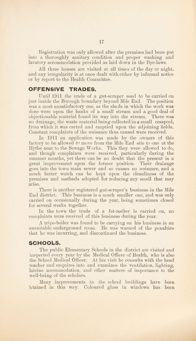 Registration was only allowed after tire premises had been put into a thoroughly sanitary condition and proper washing and lavatory accommodation provided as laid down in the Bye-laws. All three houses are visited at all times of the day or night, and any irregularity is at once dealt wdth either by informal notice or by report to the Health Committee. OFFENSIVE TRADES. Until 1911 the trade of a gut-scraper used to be carried on just inside the Borough, boundary beyond Mile End. The position was a most unsatisfactory one, as the sheds in which the work was done were upon the banks of a small stream and a good deal of objectionable material found its way into the stream. There was no drainage, the waste material being collected in a small cesspool, from which it was carted and emptied upon the adjoining fields. Constant complaints of the nuisance thus caused were received. In 1911 an application was made by the owners of this factorv to be allowed to move from the Mile End site to one at the Hythe near to the Sewage Works. This they were allowed to do, and though complaints were received, particularly during the summer months, yet there can be no doubt that the present is a great improvement upon the former position. Their drainage goes into the town main sewer and so causes no nuisance, and a much better watch can be kept upon the cleanliness of the premises and methods adopted for reducing any smell that may arise. There is another registered gut-scraper’s business in the Mile End district. This business is a much smaller one, and was only carried on occasionally during the year, being sometimes closed for several weeks together. In the town the trade of a fat-melter is carried on, no complaints were received of this business during the year. A tripe-boiler was found to be carrying on his business in an unsuitable underground room. He was warned of the penalties that he was incurring, and discontinued the business. SCHOOLS. The public Elementary Schools in the district are visited and inspected every year by the Medical Officer of Health, who is also the School Medical Officer. At his visit he consults with the head teacher and enquires into and examines the ventilation, lighting, latrine accommodation, and other matters of importance to the well-being of the scholars. Many improvements in the school buildings have been btained in this way. Coloured glass in windows has been
