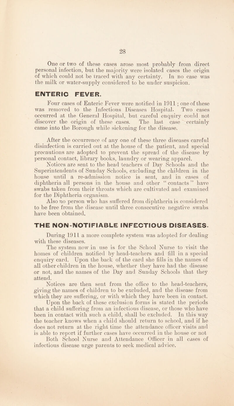 One or two of tliese cases arose most probably from direct personal infection, but the majority were isolated cases the origin of which could not be traced with any certainty. In no case was the milk or water-supply considered to be under suspicion. ENTERIC FEVER. Four cases of Enteric Fever were notified in 1911 ; one of these was removed to the Infectious Diseases Hospital. Two cases occurred at the G-eneral Hospital, but careful enquiry could not discover the origin of these cases. The last case certainly came into the Borough while sickening for the disease. After the occurrence of any one of these three diseases careful disinfection is carried out at the house of the patient, and special jDrecautions are adopted to prevent the spread of the disease by personal contact, library books, laundry or wearing apparel. Notices are sent to the head teachers of Day Schools and the Superintendents of Sunday Schools, excluding the children in the house until a re-admission notice is sent, and in cases of diphtheria all persons in the house and other “ contacts ” have swabs taken from their throats which are cultivated and examined for the Diphtheria organism. Also no person who has suffered from diphtheria is considered to be free from the disease until three consecutive negative swabs have been obtained, THE NON-NOTIFIABLE INFECTIOUS DISEASES. During 1911 a more complete system was adopted for dealing with these diseases. The system now in use is for the School Nurse to visit the homes of children notified by head-teachers and fill in a special enquiry card. Upon the back of the card she fills in the names of all other children in the house, whether they have had the disease or not, and the names of the Day and Sunday Schools that they attend. Notices are then sent from the office to the head-teachers, giving the names of children to be excluded, and the disease from which they are suffering, or with which they have been in contact. Upon the back of these exclusion forms is stated the periods that a child suffering from an infectious disease, or those who have been in contact with such a child, shall be excluded. In this way the teacher knows when a child should return to school, and if he does not return at the right time the attendance officer visits and is able to report if further cases have occurred in the house or not Both School Nurse and Attendance Officer in all cases of infectious disease urge parents to seek medical advice,