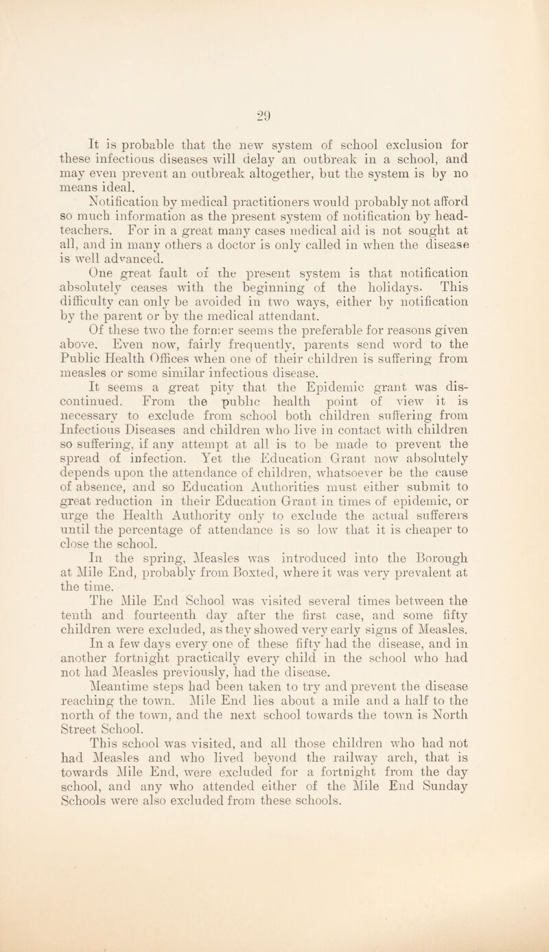 It is probable that the new system of school exclusion for these infectious diseases will delay an outbreak in a school, and may even prevent an outbreak altogether, but the system is by no means ideal. Notification by medical practitioners would probably not afford so much information as the present system of notification by head- teachers. For in a great man37- cases medical aid is not sought at all, and in many others a doctor is only called in when the disease is well advanced. One great fault of the present system is that notification absolutely ceases with the beginning of the holidays. This difficulty can only be avoided in two wa^^s, either by notification by the parent or by the medical attendant. Of these two the former seems the preferable for reasons given above. Even now, fairly frequently, parents send word to the Public Health Offices when one of their children is suffering from measles or some similar infectious disease. It seems a great pity that the Epidemic grant was dis- continued. From the public health point of view it is necessary to exclude from school both children suffering from Infectious Diseases and children who live in contact with children so suffering, if any attempt at all is to be made to prevent the spread of infection. Yet the Education Grant now absolutely depends upon the attendance of children, whatsoever be the cause of absence, and so Education Authorities must either submit to great reduction in their Education Grant in times of epidemic, or urge the Health Authority only to exclude the actual sufferers until the percentage of attendance is so low that it is cheaper to close the school. In the spring. Measles was introduced into the Borough at Mile End, probabH from Boxted, where it was very prevalent at the time. The Mile End School was visited several times between the tenth and fourteenth day after the first case, and some fifty children were excluded, as they showed ver} early signs of Measles. In a few days every one of these fifty had the disease, and in another fortnight practically every child in the school who had not had Measles previously, had the disease. Meantime steps had been taken to try and prevent the disease reaching the town. ]\Iile End lies about a mile and a half to the north of the town, and the next school towards the town is North Street School. This school was visited, and all those children who had not had Measles and who lived beyond the raihvay arch, that is towards Mile End, were excluded for a fortnight from the day school, and any who attended either of the Mile End Sunday Schools were also excluded from these schools.