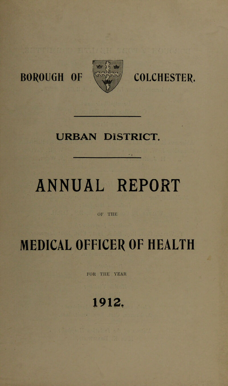 BOROUGH OF COLCHESTER. URBAN DISTRICT. ANNUAL REPORT OF THE MEDICAL OFFICER OF HEALTH FOR THE YEAR 1912.