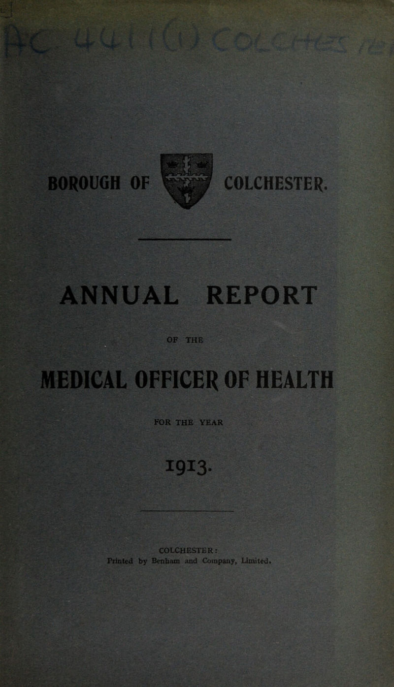 ANNUAL REPORT the MEDICAL OFFICER OF HEALTH FOR THE YEAR 1913- BSSM COLCHESTER; Printed by Bcnbam and Company, Limited*