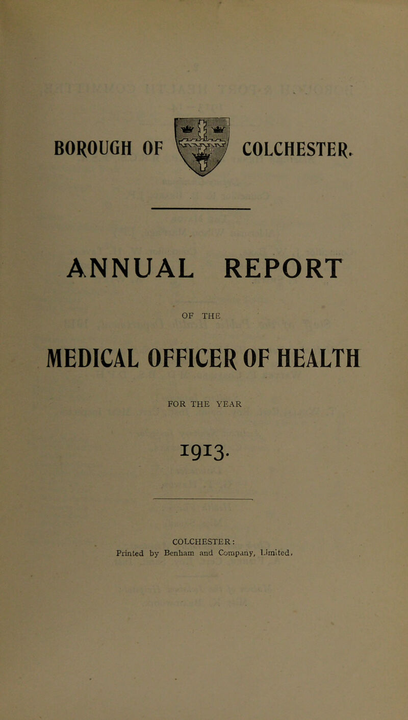 ANNUAL REPORT OF THE MEDICAL OFFICER OF HEALTH FOR THE YEAR 1913- COLCHESTER: Printed by Benham and Company, Limited.