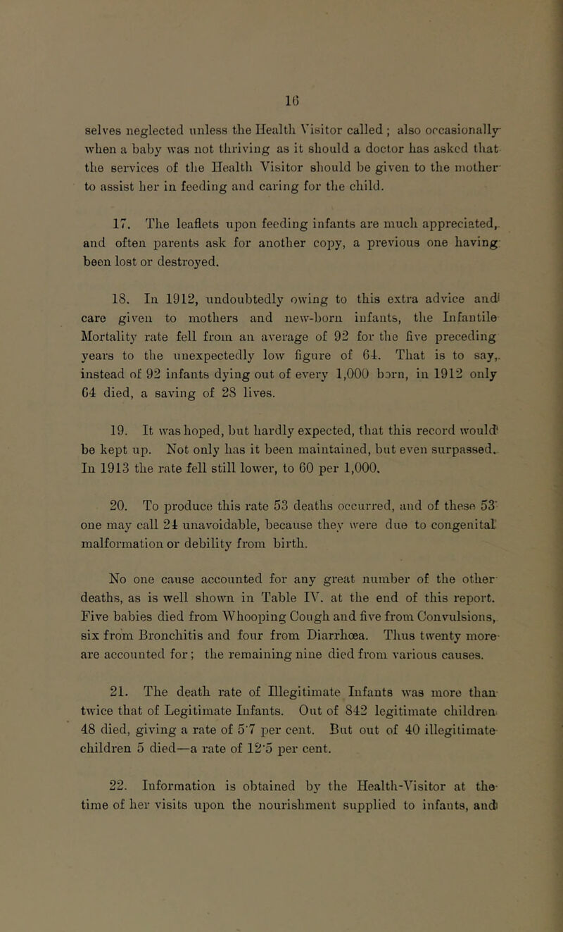 selves neglected unless the Ileulth Visitor called ; also occasionally when a baby was not thriving as it should a doctor has asked that tlie services of the Health Visitor should be given to the mother- to assist her in feeding and caring for the child. 17. The leaflets xipon feeding infants are much appreciated,, and often parents ask for another copy, a previous one having been lost or destroyed. 18. In 1912, undoubtedly owing to this extra advice and* care giv^en to mothers and new-born infants, the Infantile Mortality rate fell from an average of 92 for the five preceding years to the unexpectedly low figure of 64. That is to say,, instead of 92 infants dying out of eveiy 1,000 born, in 1912 only C4 died, a saving of 28 lives. 19. It was hoped, but hardly expected, that this record would' be kept up. Not only has it been maintained, but even surpassed.. In 1913 the rate fell still lower, to 60 per 1,000. 20. To produc(5 this rate 53 deaths occurred, and of these 53’ one may call 24 unavoidable, because they were due to congenital malformation or debility from birth. No one cause accounted for any gi-eat number of the other- deaths, as is well shown in Table IV. at the end of this report. Five babies died from Whooping Cough and five from Convulsions, six from Bronchitis and four from Diarrhoea. Thus twenty more- are accounted for; the remaining nine died from various causes. 21. The death rate of Illegitimate Infants was more than- twice that of Legitimate Infants. Out of 842 legitimate children 48 died, giving a rate of 5'7 per cent. But out of 40 illegitimate- children 5 died—a rate of 12'5 i^er cent. 22. Information is obtained by the Health-Visitor at the- time of her visits upon the nourishment supplied to infants, and)