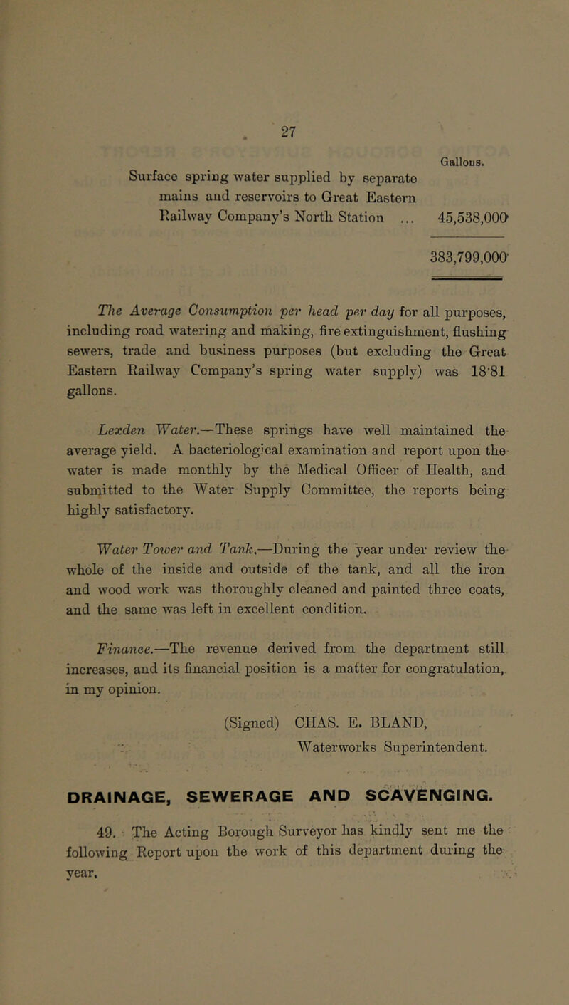 Gallous. Surface spring water supplied by separate mains and reservoirs to Great Eastern Railway Company’s North Station ... 45,538,000 383,799.000- The Average Consumption per head per day for all purposes, including road watering and making, fire extinguishment, flushing sewers, trade and business purposes (but excluding the Great Eastern Railway Company’s spring water supply) was 18-81 gallons. Lexden Water,—These springs have well maintained the average yield. A bacteriological examination and report upon the water is made monthly by the Medical Officer of Health, and submitted to the Water Supply Committee, the reports being highly satisfactory. Water Toxoer and Tank.—During the year under review the whole of the inside and outside of the tank, and all the iron and wood work was thoroughly cleaned and painted three coats, and the same was left in excellent condition. Finance.—The revenue derived from the department still increases, and its financial position is a matter for congratulation,, in my opinion. (Signed) CHAS. E. BLAND, Waterworks Superintendent. DRAINAGE, SEWERAGE AND SCAVENGING. 49. - The Acting Borough Surveyor has kindly sent me the' following Report upon the work of this department during the year.