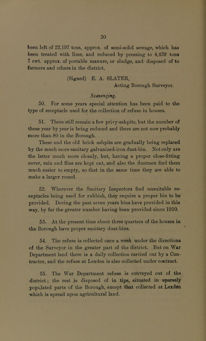 been left of 22,197 tons, approx, of semi-solid sewage, which has been treated with lime, and reduced by pressing to 4,439 tons 7 cwt. approx, of portable manure, or sludge, and disposed of to farmers and others in the district. (Signed) E. A. SLATER, Acting Borough Surveyor. Scavenging. 50. For some years special attention has been paid to the type of receptacle used for the collection of refuse in houses. 51. There still remain a few privy-ashpits, but the number of these year by year is being reduced and there are not now probably more than 80 in the Borough. These and the old brick ashpits are gradually being replaced by the much more sanitary galvanized-iron dust-bin. Not only are the latter much more cleanly, but, having a proper close-fitting •cover, rain and fl.ies are kei)t out, and also the dustmen find them much easier to empty, so that in the same time they are able to make a larger round. 52. Wherever the Sanitary Inspectors find unsuitable re- -ceptacles being used for rubbish, they require a proper bin to be provided. During the past seven years bins have provided in this way, by far the greater number having been provided since 1910. 53. At the present time about three quarters of the houses in •the Borough have proper sanitary dust-bins. 54. The refuse is collected once a week under the directions -of the Surveyor in the greater part of the district. But on War Department land there is a daily collection carried out by a Con- tractor, and the refuse at Lexden is also collected under contract. 55. The War Department refuse is conve3'ed out of the district; the rest is disposed of in tips, situated in sparsely pop'alated parts of the Borough, except that collected at Lexden which is spread upon agricultural land.