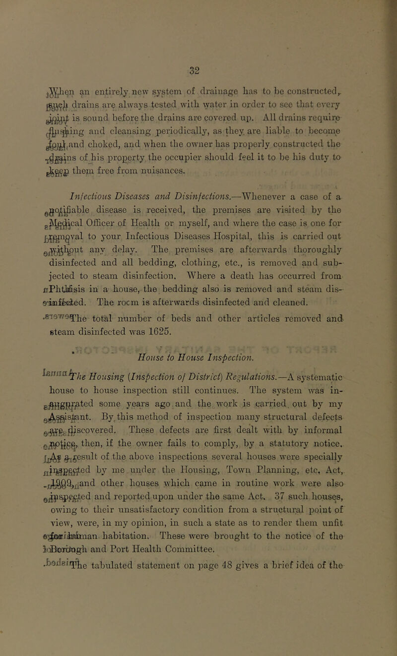 ^leii an entirely new system of drainage lias to be constructed^ drains are always tested with lyater in order to see that every ^^1^ is sound before the drains are covered up. All drains require ^jfjpg^ing and cleansing periodically, as they are liable to become ^ijL^,and choked, and when the owner has properly cpnstructed the of his property the occupier should feel it to be his duty to them free from nuisances. Injections Diseases and Disinfections.—Whenever a case of a ggo^^able disease is received, the premises are visited by the gjy^^^jcal Officer of Health or myself, and where the case is one for Ij^^^val to your Infectious Diseases Hospital, this is carried out gj.']j^lmut any delay. The premises are afterwards thoroughly disinfected and all bedding, clothing, etc., is removed and sub- jected to steam disinfection. Where a death has occurred from nPhtliifisis in a house, the bedding also is removed and steam dis- 9-inffecied. The rocm is afterwards disinfected and cleaned. .erevrog^PQ. total number of beds and other articles removed and steam disinfected was 1625. House to House Inspection. Hpiiglfig {Inspection of District) Regulations.—A systematic house to house inspection still continues. The system was in- gi^fjgPI'jated some years ago and the work is carried put by my g^^^sjliant. By, this method of inspection many structural defects discovered. These defects ai’e first dealt with by informal then, if the owner fails to comply, by a statutory notice,. liAf ^ifiesult of the above inspections several houses were specially jjjri^gpfjted by me under the Housing, Town Planning, etc. Act, .j^^9j£jand other hquses Ayhich came in routine wprk w^ere also Q^jpspe^ed and reported upon under the same Act, 37 such houses, owing to their unsatisfactory condition from a structural i^oint of Anew, were, in my opinion, in such a state as to render them unfit ej^oarihnlman habitation. These were brought to the notice of the hiBordogh and Port Health Committee. .boxIeifjd^Q tabulated statement on page 48 gives a brief idea of the