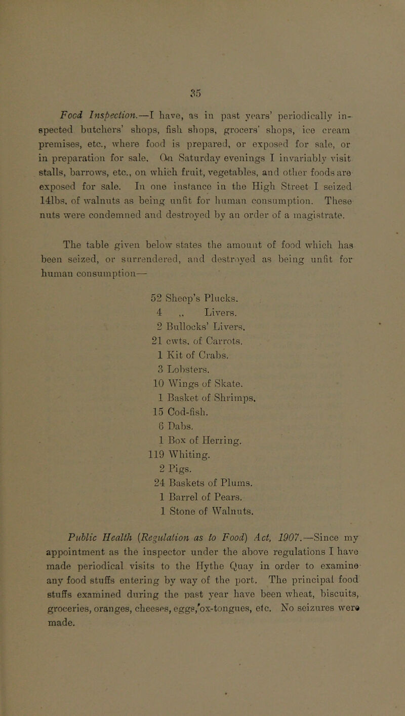 55 Food Inspection.—I have, as in past ycnrs’ periodically in- spected batchers’ shops, fish shops, grocers’ shops, ice cream premises, etc., where food is prepared, or exposed for sale, or in preparation for sale. ()-n Saturday evenings I invariably visit stalls, barrows, etc., on which fruit, vegetables, and other foods are exposed for sale. In one instance in the High Street I seized 141bs. of walnuts as being unfit for human consumption. These nuts were condemned and desti'oyed by an order of a magistrate. The table given below states the amount of food which has been seized, or surrendered, and destr.wed as being unfit for human consumption— 52 Sheep’s Plucks. 4 ,, Livers. 2 Bullocks’ Livers. 21 cwts. of Carrots. 1 Kit of Crabs. 3 Lolisters. 10 Wings of Skate. 1 Basket of Shrimps. 15 Cod-fish. 6 Dabs. 1 Box of Herring. 119 Whiting. 2 Pigs. 24 Baskets of Plums. 1 Barrel of Pears. 1 Stone of Walnuts. Public Health {Regulation as to Food) Act, 1907.—Since my appointment as the inspector under the above regulations I have made periodical visits to the Hythe Quay in order to examine any food stuffs entering by way of the port. The principal food stuffs examined during the past year have been wheat, biscuits, groceries, oranges, cheeses, eggs,'ox-tongaes, etc. No seizures were made.