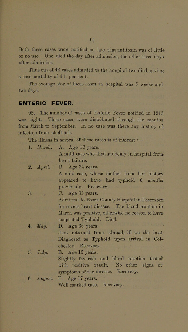 01 Both these cases were notified so late that antitoxin was of little- or no use. One died the day after admission, the other three days after admission. Thus out of 48 cases admitted to the hospital two died, giving a case mortality of 4T percent. The average stay of these cases in hospital was 5 weeks and two days. ENTERIC FEVER. 98. The number of cases of Enteric Fever notified in 1913 was eight. These cases were distributed through the montbs from March to September. In no case was there any history of infectiou from shell-fish. The illness in several of these cases is of interest :— 1. March. 2. April. 3. if 4. May. 5. July. 6. August. A. Age 33 years. A mild case who died siiddenly in hospital from heart failure. B. Age 34 years. A mild case, whose mother from her liistory appeared to have had typhoid 6 months previously. Eecovery. C. Age 33 years. Admitted to Essex County Hospital in December for severe heart disease. The blood reaction in March was positive, otherwise no reason to have suspected Typhoid. Died. D. Age 36 years. Just returned from abroad, ill on the boat Diagnosed as Typhoid upon arrival in Col- chester. Eecovery. E. Age 15 years. Slightly feverish and blood reaction tested' with positive result. No other signs or symptoms of the disease. Eecovery. F. Age 17 years. Well marked case. Eecovery.