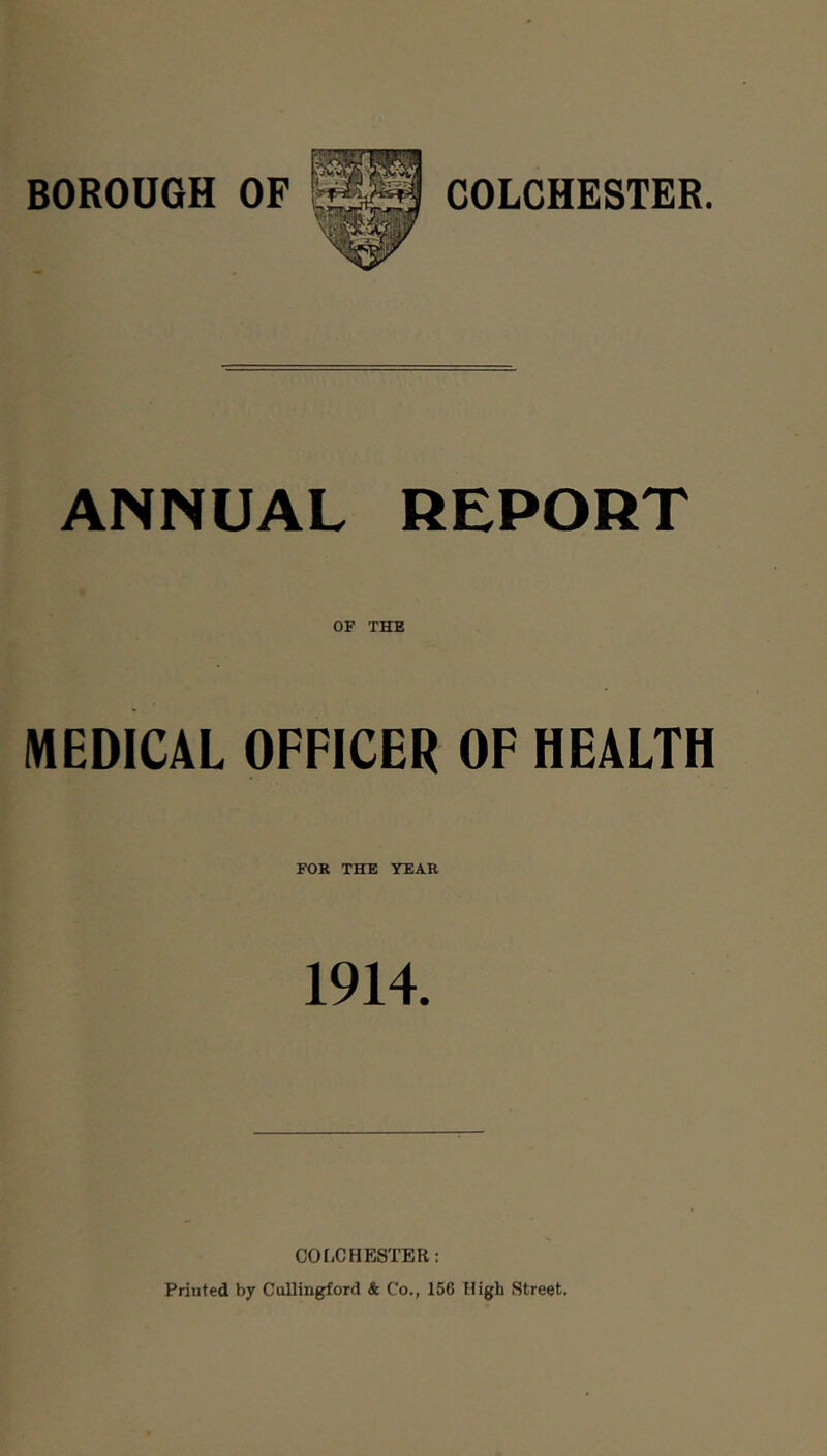 BOROUGH OF COLCHESTER. ANNUAL REPORT OF THE MEDICAL OFFICER OF HEALTH FOR THE YEAR 1914. CO I-C HESTER: Printed by Cullingford & Co., 156 High Street.