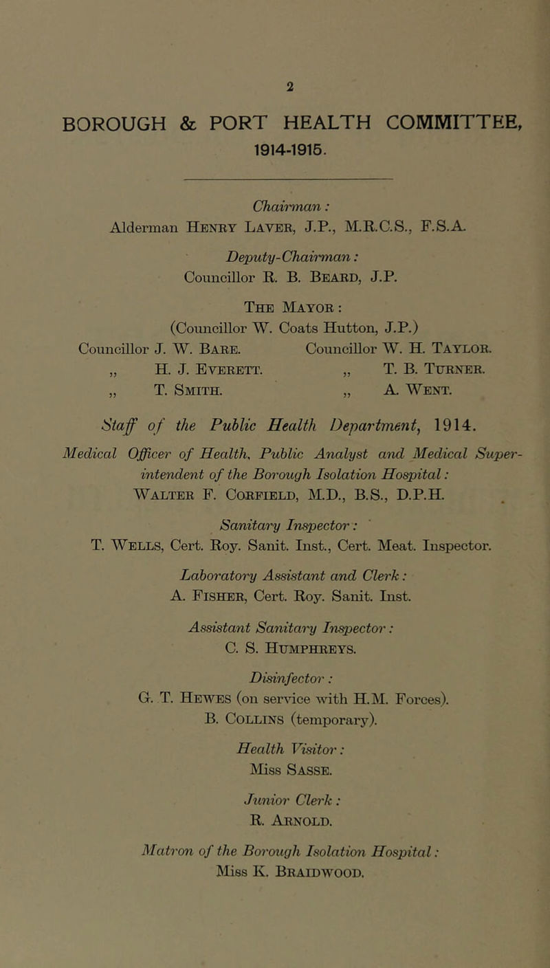 BOROUGH & PORT HEALTH COMMITTEE, 1914-1916. Chaii'inan: Alderman Henry Laver, J.P., M.KC.S., F.S.A. Deputy-Chairman: Councillor R. B. Beard, J.P. The Mayor : (Councillor W. Coats Hutton, J.P.) Councillor J. W. Bare. Councillor W. H. Taylor. „ H. J. Everett. „ T. B. Turner. „ T. Smith. „ A. Went. Staff of the Public Health Department, 1914. Medical Officer of Health, Public Analyst and Medical Super- intendent of the Borough Isolation Hospital: Walter F. Corfield, M.D., B.S., D.P.H. Sanitary Inspector: T. Wells, Cert. Roy. Sanit. Inst., Cert. Meat. Inspector. Ldboratoi'y Assistant and Clerk: A. Fisher, Cert. Roy. Sanit. Inst. Assistant Sanitai'y Injector: C. S. Humphreys. Disinfector: G. T. He WES (on ser^dce with H.M. Forces). B. Collins (temporary). Health Visitor': ISIiss Sasse. Junior Clerk: R. Arnold. Matron of the Borough Isolation Hospital: Miss K. Braidwood.