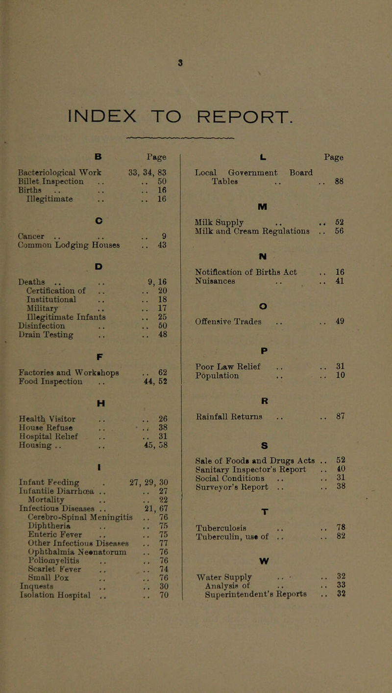 INDEX TO REPORT. B Page Bacteriological Work 33, 34, 83 Billet Inspection .. 50 Births .. 16 Illegitimate .. 16 C Cancer .. .. 9 Common Lodging Houses .. 43 D Deaths .. 9, 16 Certification of .. 20 Institutional .. 18 Military .. 17 Illegitimate Infants .. 25 Disinfection .. 60 Drain Testing .. 48 F Factories and Workshops .. 62 Food Inspection 44, 52 H Health Visitor .. 26 House Refuse • 38 Hospital Relief .. 31 Housing .. 45, 58 L Page Local Goveniment Board Tables .. .. 88 M Milk Supply .. .. 62 Milk and Cream Regulations .. 56 N Notification of Births Act .. 16 Nuisances .. .. 41 O Offensive Trades .. .. 49 P Poor Law Relief .. .. 31 Population .. .. 10 R Rainfall Returns .. .. 87 S I Infant Feeding . 27, 29, 30 Infantile Diarrhoea .. .. 27 Mortality ., .. 22 Infectious Diseases .. 21,67 Cerebro-Spinal Meningitis .. 76 Diphtheria .. .. 75 Enteric Fever .. ., 75 Other Infections Diseases .. 77 Ophthalmia Neenatorum .. 76 Poliomyelitis .. .. 76 Scarlet Fever .. .. 74 Small Pox .. .. 76 Inquests .. ,. 30 Isolation Hospital ., ., 70 Sale of Foods and Drugs Acts .. 52 Sanitary Inspector’s Report .. 40 Social Conditions ., .. 31 Surveyor’s Report .. .. 38 T Tuberculosis .. .. 78 Tuberculin, use of .. .. 82 W Water Supply .. • .. 32 Analysis of .. .. 33 Superintendent’s Reports ,. 32