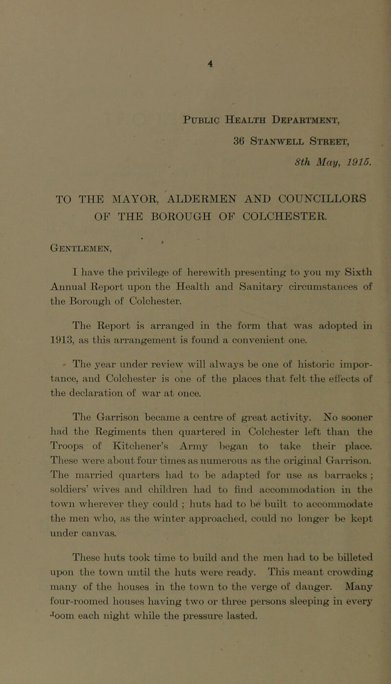 Public Health Department, 36 Stanwell Street, 8th May, 1915. TO THE MAYOR, ALDERMEN AND COUNCILLORS OF THE BOROUGH OF COLCHESTER. Gentlemen, I have the piivilege of herewitli pre.senting to you my Sixth Annual Report upon the Health and Sanitary circumstances of the Borough of Colchester. The Report is arranged in the form that was adopted in 1913, as this arrangement is found a convenient one. ' The year under review will always be one of historic impor- tance, and Colchester is one of the places that felt the ehects of the declaration of war at once. Tlie Garrison became a centre of great activity. No sooner had the Regiments then quartered in Colchester left than the Troops of Kitchener’s Armj'^ l)egan to take their place. These were about foin- times as numerous as tlie original Garrison. The married quarters had to be adapted foi* use as barracks ; soldiers’ wives and children had to find accommodation in the town wherevei' they could ; luits had to be built to accommodate the men Avho, as the winter approached, could no longer be kept under canvas. Tliese huts took time to build and the men had to be billeted uiJon the town until the huts were ready. This meant crowding many of the houses in the town to the verge of danger. Many four-roomed hoiises having two or three persons sleeping in every •^oom each night while the pressure lasted.