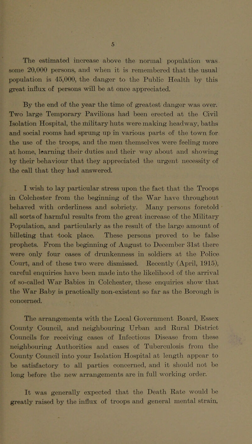 The estimated increase abov^e the iioinnal population was some 20,000 persons, and when it is remembei’ed that the usual population is 45,000, the danger to the Public Health by this great influx of persons will be at once appreciated. By the end of the year the time of greatest danger was over. Two large Temporary Pavilions had been erected at the Civil Isolation Hospital, the military huts were making headway, baths and social rooms had sprung up in various parts of the town for the use of the troops, and the men themselves were feeling more at home, learning their duties and their way about and showing by their behaviour that they appreciated the lu'gent necessity of the call that they had answered. I wish to lay particular stress upon the fact that the Troops in Colchester from the beginning of the War have throughout behaved with orderliness and sobriety. Many persons foretold all sorts of harmful results from the great increase of the Military Population, and particularly as the result of the large amomit of bOleting that -took place. These persons proved to be false prophets. From the beginning of August to December 31st there were only four cases of drimkeimess in soldiers at the Police Court, and of these two were dismissed. Recently (April, 1915), careful enquiries have been made into the likelihood of the arrival of so-called War Babies in Colchester, these enquiries show that the War Baby is practically non-existent so far as the Borough is concerned. The arrangements with the Local Government Board, Essex County Council, and neighbouring Urban and Rural District Councils for receiving cases of Infectious Disease from these neighbouring Authorities and cases of Tuberculosis from the County Council into your Isolation Hospital at length appear to be satisfactory to all parties concerned, and it should not be long before the new arrangements are in full working order. It was generally expected that the Death Rate would be greatly raised by the influx of troops and general mental strain.
