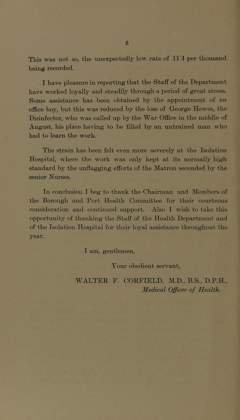 This was not so, the unexpectedly low rate of 11'4 per thousand being recorded. I have pleasure in reporting that the Staff of the Department have worked loyally and steadily through a period of great stress. Some assistance has been obtained by the appointment of an office boy, but this was reduced by the loss of George Hewes, the Disinfector, who was called up by the War Office in the middle of August, his place having to be filled by an imtrained man who had to learn the work. The strain has been felt even more severely at the Isolation Hospital, where the work was only kept at its normally high standard by the unflagging efforts of the Matron seconded by the serdor Niu-ses. In conclusion I beg to thank the Chairman and Members of the Borough and Port Health Committee for their courteous consideration and continued support. Also I wish to take this opportunity of thanking the Staff of the Health Department and of the Isolation Hospital for their loyal assistance throughout the year. I am, gentlemen. Your obedient servant, WALTER F. CORFIELD, M.D., B.S., D.P.H., Medical Officer of Health.