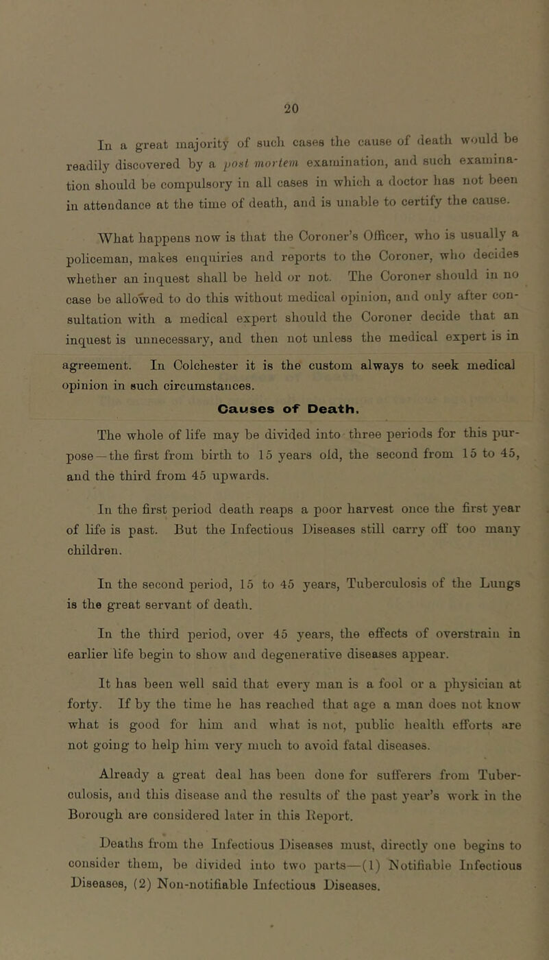 In a great majority of such cases tlie cause of death would be readily discovered by a po>it mortem examination, and such examina- tion should be compulsory in all cases in which a doctor has not been in attendance at the time of death, and is unable to certify the cause. What happens now is that the Coroner’s Officer, who is usually a policeman, makes enquiries and reports to the Coroner, who decides whether an inquest shall be held or not. The Coroner should in no case be allowed to do this without medical opinion, and only after con- sultation with a medical expert should the Coroner decide that an inquest is unnecessary, and then not unless the medical expert is in agreement. In Colchester it is the custom always to seek medical opinion in such circumstances. Causes o-F Death. The whole of life may be divided into three periods for this pur- pose— the first from birth to 15 years old, the second from 15 to 45, and the third from 45 upwards. In the first period death reaps a poor harvest once the first year of life is past. But the Infectious Diseases still carry off too many children. In the second period, 15 to 45 years, Tuberculosis of the Lungs is the great servant of death. In the third period, over 45 years, the effects of overstrain in earlier life begin to show and degenerative diseases appear. It has been well said that every man is a fool or a phj'sician at forty. If by the time he has reached that age a man does not know what is good for him and what is not, public health efforts are not going to help him very much to avoid fatal diseases. Already a great deal has been done for sufferers from Tuber- culosis, and this disease and the results of the past 3’ear’8 work in the Borough are considered later in this Deport. Deaths from the Infectious Diseases must, directly one begins to consider them, be divided into two parts—(1) Notifiable Infectious Diseases, (2) Nou-notifiable Infectious Diseases.