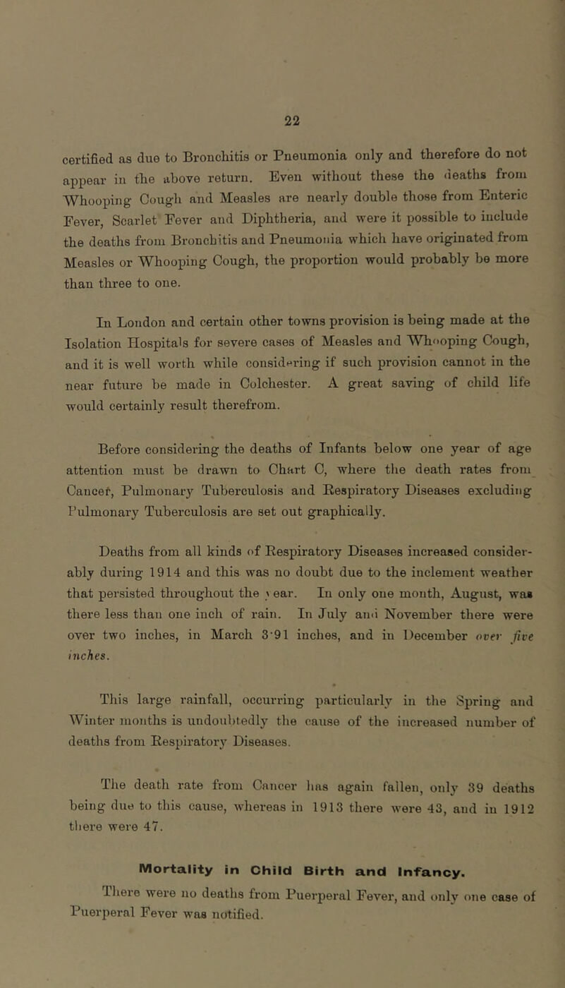 certified as due to Broncliitis or Pneumonia only and therefore do not appear in the above return. Even without these the deaths from Whooping Cough and Measles are nearly double those from Enteric Fever, Scarlet Fever and Diphtheria, and were it possible to include the deaths from Bronchitis and Pneumonia which have originated from Measles or Whooping Cough, the proportion would probably be more than three to one. In London and certain other towns provision is being made at the Isolation Hospitals for severe cases of Measles and Whooping Cough, and it is well worth while considt^ring if such provision cannot in the near future be made in Colchester. A great saving of child life would certainly result therefrom. Before considering the deaths of Infants below one year of age attention must be drawn to Chart C, where the death rates from Cancef, Pulmonaiy Tuberculosis and Respiratory Diseases excluding Pulmonary Tuberculosis are set out graphically. Deaths from all kinds of Respiratory Diseases increased consider- ably during 1914 and this was no doubt due to the inclement weather that persisted throughout the > ear. In only one month, August, was there less than one inch of rain. In July ami November there were over two inches, in March 3 91 inches, and in December over five inches. • This large rainfall, occurring particularly in the Spring and Winter months is undoubtedly the cause of the increased number of deaths from Respiratory Diseases. The death rate from Cancer has again fallen, only 39 deaths being due to this cause, whereas in 1913 there were 43, aud iu 1912 there were 47. Mortality in Child Birth and Infancy. Tliere were no deaths from Puerperal Fever, and only one case of Puerperal Fever was notified.