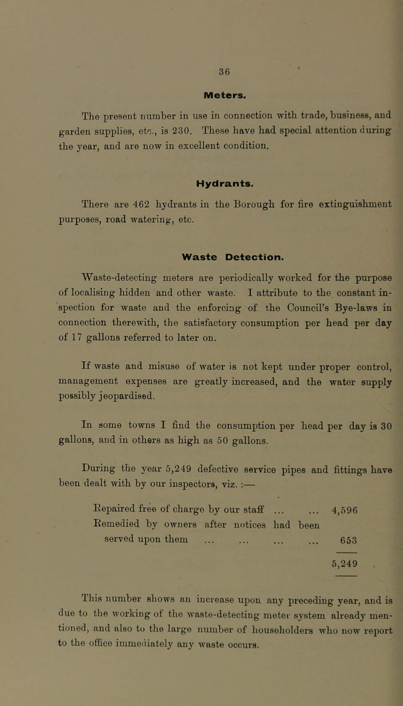Meters. The present number in use in connection with trade, business, and garden supplies, etc., is 230. These have had special attention during the year, and are now in excellent condition. Hydrants. There are 462 hydrants in the Borough for fire extinguishment purposes, road watering, etc. Waste Detection. Waste-detecting meters are periodically worked for the purpose of localising hidden and other waste. I attribute to the constant in- spection for waste and the enforcing of the Council’s Bye-laws in connection therewith, the satisfactory consumption per head per day of 17 gallons referred to later on. If waste and misuse of water is not kept under proper control, management expenses are greatly increased, and the water supply possibly jeopardised. In some towns I find the consumption per head per day is 30 gallons, and in others as high as 50 gallons. During the year 5,249 defective service pipes and fittings have been dealt with by our inspectors, viz. :— Eepaired free of charge by our staff 4,596 Eemedied by owners after notices had been served upon them ... ... ... ... 653 5,249 This number shows an iucrease upon any preceding year, and is due to the working of the Avaste-detecting meter system already men- tioned, and also to the large number of householders who now report to the office immetilately any waste occurs.