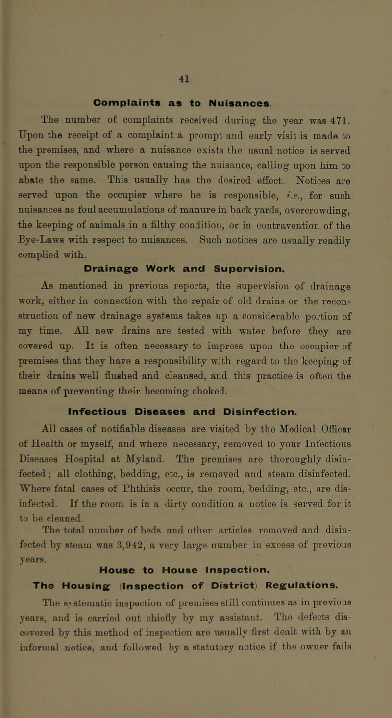 Complaints as to Nuisances. The number of complaints received during the year vras 471. Upon the receipt of a complaint a prompt and early visit is made to the premises, and where a nuisance exists the usual notice is served upon the responsible person causing the nuisance, calling upon him to abate the same. This usually has the desired effect. Notices are served upon the occupier where he is responsible, for such nuisances as foul accumulations of manure in back yards, overcrowding, the keeping of animals in a filthy condition, or in contravention of the Bye-Laws with respect to nuisances. Such notices are usually readily complied with. Drainage Work and Supervision. As mentioned in previous reports, the supervision of drainage work, either in connection with the repair of old drains or the recon- struction of new drainage systems takes up a considerable portion of my time. All new drains are tested with water before they are covered up. It is often necessary to impress upon the occupier of premises that they have a responsibility with regard to the keeping of their drains well flushed and cleansed, and this practice is often the means of preventing their becoming choked. Infeciious Diseases and Disinfection. All cases of notifiable diseases are visited by the Medical Officer of Health or myself, and where necessary, removed to your Infectious Diseases Hospital at Myland. The premises are thoroughly disin- fected ; all clothing, bedding, etc., is removed and steam disinfected. Where fatal cases of Phthisis occur, the room, bedding, etc., are dis- infected. If the room is in a dirty condition a notice is served for it to be cleaned. The total number of beds and other articles removed and disin- fected by steam was 3,942, a very large number in excess of previous years. House to House Inspection. The Housing (Inspection of District) Regulations. The svstematic inspection of premises still continues as iu previous years, and is carried out chiefly by my assistant. The defects dis- covered by this method of inspection are usually first dealt with by an informal notice, and followed by a statutory notice if the owner fails