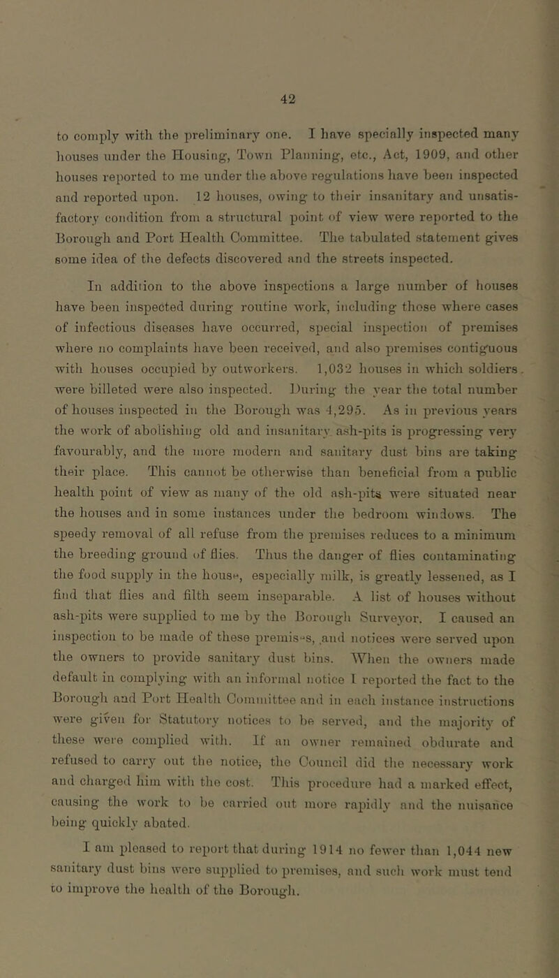 to comply with the preliminary one. I have specially inspected many houses under the Housing, Town Planning, etc.. Act, 1909, and other houses reported to me under the above regulations have been inspected and reported upon. 12 houses, owing to tlieir insanitary and unsatis- factory condition from a structural point of view were reported to the Borough and Port Health Committee. The tabulated statement gives some idea of the defects discovered and the streets inspected. In addition to the above inspections a large number of houses have been inspected during routine work, including those where cases of infectious diseases have occurred, special inspection of premises where no complaints have been received, and also premises contiguous with houses occupied by outworkers. 1,032 houses in which soldiers were billeted were also inspected. During the year the total number of houses inspected in the Borough was 4,295. As in previous years the work of abolishing old and insanitary ash-pits is progressing very favourably, and the more modern and sanitary dust bins are taking their place. This cannot be otherwise than beneficial from a public health point of view as many of the old ash-pit^ were situated near the houses and in some instances under the bedroom windows. The speedy removal of all refuse from the premises reduces to a minimum the breeding ground of flies. Thus the danger of flies contaminating the food supply in the house, especially milk, is greatly lessened, as I find that flies and filth seem inseparable. A list of houses without ash-pits were supplied to me by the Borough Survevor. I caused an inspection to be made of these premise's, .and notices were served upon the owners to provide sanitary dust bins. When the owners made default ill complying with an informal notice I reported the fact to the Borough aad Port Health Committee and in each instance instructions were given for Statutory notices to be served, and the majority of these were complied with. If an owner remained obdurate and refused to carry out the noticOj the Council did the necessary work and cliarged him with the cost. Tliis procedure had a marked eifect, causing the work to be carried out more rapidly and the nuisance being quickly abated. I am pleased to report that during 1914 no fewer than 1,044 new sanitai’}' dust bins were supplied to premises, and such work must tend CO improve the health of the Borough.