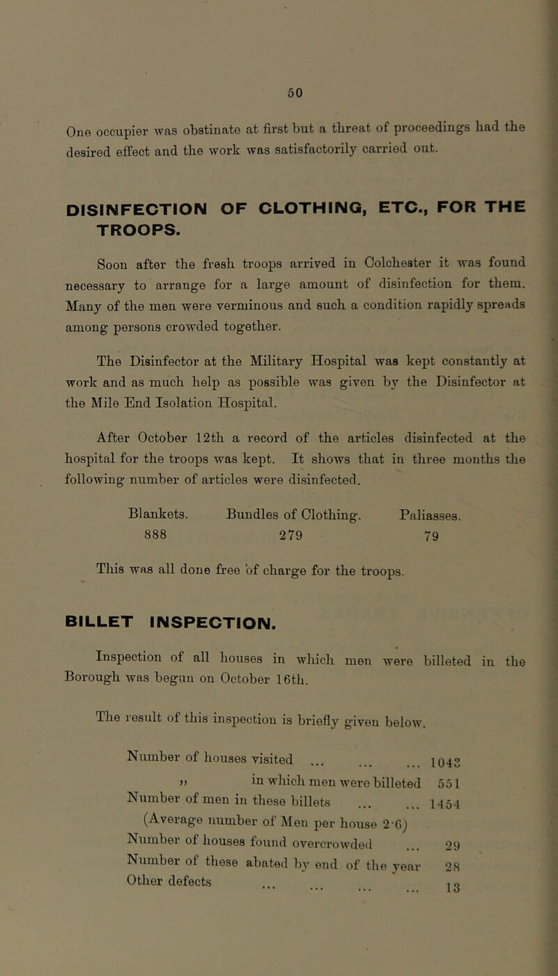 One occupier was obstinate at first but a threat of proceedings bad tbe desired effect and the work was satisfactorily carried out. DISINFECTION OF CLOTHING, ETC., FOR THE TROOPS. Soon after the fresh troops arrived in Colchester it was found necessary to arrange for a large amount of disinfection for them. Many of the men were verminous and such a condition rapidly spreads among persons crowded together. The Disinfector at the Military Hospital was kept constantly at work and as much help as possible was given by the Disinfector at the Mile End Isolation Hospital. After October 12th a record of the articles disinfected at the hospital for the troops was kept. It shows that in three months the following number of articles were di.sinfected. Blankets. Bundles of Clothing. Paliasses. 888 279 79 This was all done free of charge for the troops. BILLET INSPECTION. Inspection of all houses in which men were billeted in the Borough was begun on October 16th. The result of this inspection is briefly given below. Number of houses visited ... 1042 »> io which men were billeted 551 Number of men in these billets 1454 (Average number of Men i>er house 2-6) Number of houses found overcrowded 29 Niimber of these abated by end of the year 28 Other defects , o