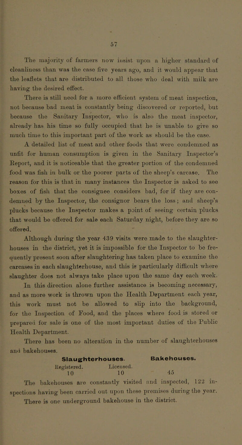 The inajoi-ity of fai-mers now insist upon a liigher standard of cleanliness tlian was the case five years ago, and it would appear that the leaflets that are distributed to all those who deal with milk are having the desired effect. There is still need for a more efficient system of meat inspection, not because bad meat is constantly being discovered or reported, but because the Sanitary Inspector, who is also the meat inspector, already has his time so fully occupied that he is unable to give so much time to this important part of the work as should be the case. A detailed list of meat and other foods that were condemned as unfit for human consumption is given in the Sanitary Inspector’s Eeport, and it is noticeable that the greater portion of the condemned food was fish in bulk or the poorer parts of the sheep’s carcase. The reason for this is that in many instances the Inspector is asked to see boxes of fish that the consignee considers bad, for if they are con- demned by the Inspector, the consignor bears the loss ; and sheep’s % plucks because the Inspector makes a point of seeing certain plucks that would be ofiered for sale each Saturday night, before they are so offered. Although during the year 439 visits were made to the slaughter- houses in the district, yet it is impossible for the Inspector to be fre- ouently present soon after slaughtering has taken place to examine the carcases in each slaughterhouse, and this is particularly difficult where slaughter does not always take place upon the same day each week. In this direction alone further assistance is becoming necessary, and as more work is thrown upon the Health Department each year, this work must not be allowed to slip into the background, for the Inspection of Food, and the places where food is stored or prepared for sale is one of the most important duties of the Public Health Department. There has been no alteration in the number of slaughterhouses and bakehouses. Slaughterhouses. Bakehouses. Registered. Licensed. 10 10 45 The bakehouses are constantly visited nnd inspected, 12‘2 in- spections having been carried out upon these premises during the year. There is one underground bakehouse in the district.