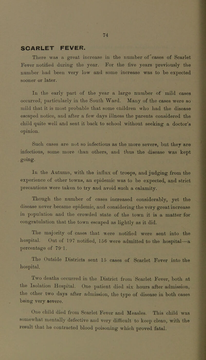 SCARLET FEVER. Tliere was a great increase in tlie number of^cases of Scarlet Fever notified during the year. For the five years previously the uumber had been very low and some increase was to be expected sooner or later. In the early part of the year a large number of mild cases occurred, particularly in the South Ward. Many of the cases were so mild that it is most probable that some cliildreu who had the disease escaped notice, and after a few days illness the parents considered the child quite well and sent it back to school without seeking a doctor’s opinion. Such cases are not so infectious as the more severe, but they are infectious, some more ihau others, and thus the disease was kept going. In the Autumn, with the iuflux of troops, and judging from the experience of other towns, an epidemic was to be expected, and strict precautions were taken to try and avoid such a calamity. Though the number of cases increased considerably, yet the disease never became epidemic, and considering the very great increase in population and the crowded state of the town it is a matter for congratulation that the town escaped as lightly as it did. The majority of cases that were notified were sent into the hospital. Out of 197 notified, 156 were admitted to the hospital—a percentage of 79'1. Ihe Outside Districts sent 15 cases of Scarlet Fever into the hospital. Two deaths occurred in the District from Scarlet Fever, both at the Isolation Hospital. One patient died six hours after admission, the other two days after admission, the type of disease in both cases being very severe. One (Oiild died from Scarlet Fever and Measles. This child >vas soniewdiat mentally defective and very dilficult to keep clean, with the result that he contracted blood poisoning w’hich proved fatal.