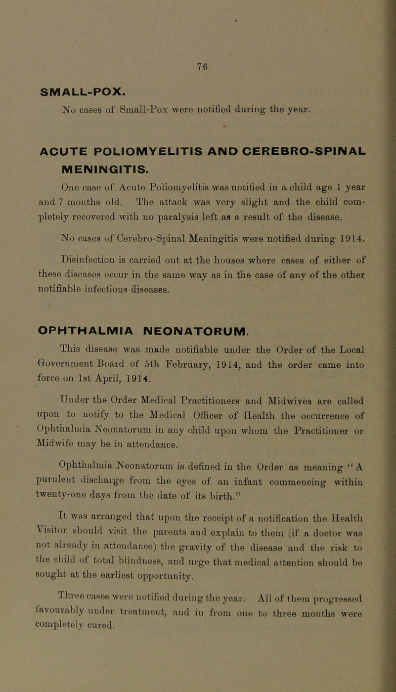 SMALL-POX. jNo cases of Small-Pox were uotified during the year. ACUTE POLIOMYELITIS AND CEREBRO-SPINAL MENINGITIS. One case of Acute Poliomyelitis was notified in a child age 1 year and 7 months old. The attack was very slight and the child com- pletely recovered with no paralysis left as a result of the disease. No cases of Cerebro-Spinal Meningitis were notified during 1914. Disinfection is carried out at the houses where cases of either of these diseases occur in the same way as iu the case of any of the other notifiable infectious diseases. OPHTHALMIA NEONATORUM. This disease was made notifiable under the Order of the Local Government Board of 5th February, 1914, and the order came into force on 1st April, 1914. Under the Order Medical Practitionei's and Midwives are called upon to notify to the Medical Officer of Health the occurrence of Ophthalmia Neonatorum in any child upon whom the Practitioner or Midwife may be in attendance. Ophthalmia Neonatorum is defined in the Order as meaning “A purulent discharge from the eyes of an infant commencing within twenty-one days from the date of its birth.” It was arranged that upon the receipt of a notification the Health Visitor should visit the parents and explain to them (if a doctor was not already iu attendance) tlie giavity of tlie disease and the risk to tlie cliild of total blindness, and urge that medical aitention should be sought at the earliest opportunity. Ihree cases were notified during the year. All of tliem progressed favouiably under treatment, and in from one to three months were completely cured.