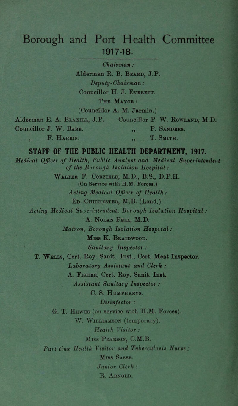 Borough and Port Health Committee 1917-18. Chairman: Alderman R. B. Beard, J.P. Deputy-Chairman: Councillor H. J. Everett. The Mayor : (Councillor A. M. Jarmin.) Alderman E. A. Blaxill, J.P. Councillor P. W. Rowland, M.D. Councillor J. W. Bare. „ P. Sanders. ,, F. Harris. „ T. Smith. STAFF OF THE PUBLIC HEALTH DEPARTMENT, 1917. Medical Officer of Health, Public Analyst and Medical Superintendent of the Borough Isolation Hospital: Walter F. Corfield, M.D., B.S., D.P.H. (Ou Service witli H.M. Forces.) Acting Medical Officer of Health: Ed. Chichester, M.B. (Lond.) Acting Medical Stiyerintmdent, Borough Isolation Hospital: A. Nolan Fell, M.D. Matron, Borough Isolation Hospital: Miss K. Braidwood. ' Sanitary Inspector: T. Wells, Cert. Roy. Sanit. Inst., Cert. Meat Inspector. Laboratory Assistant and Clerk : A. Fisher, Cert. Roy. Sanit. Inet. Assistant Sanitary Inspector: C. S. Humphreys. Disinfector : G. T. Hewes (on service with H.M. Forces). W. Williamson (temporary). Health Visitor: Miss Pearson, C.M.B. Bart time Health Visitor and Tuberculosis Nurse: Miss Sasse. Junior Clerk: R. Arnold.