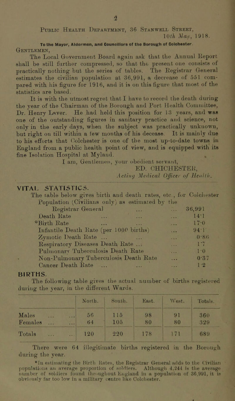 Public Health Department, 86 Stanwell Street, 10/^ Mai/, 1918. To the Mayor, Aldermen, and Counolllore of the Borough of Colchester. Gentlemen, The Local Government Board again ask that the Annual lieport shall be still further compi’essefl, so that the present one consists of practically nothing but the series of tables. The Eegistrar General estimates the civilian population at 36,991, a decrease of 551 com- pared with his figure for 1916, and it is on this figure that most of the statistics are based. It is with the utmost regret that I have to record the death during the year of the Chairman of the Borough and Port Health Committee, Dr. Henr)^ Laver. He had held this position for 13 years, and was one of the outstanding figures in sanitary practice and science, not only in the early days, wlien the subject was practically unknown, but right on till within a lew months of his decease. It is mainly due to his efforts that Colchester is one of the most up-to-date towns in England from a public health point of view, and is equipped with its fine Isolation Hospital at Myland. I am, GeTitleinen, your obedient servant, ED. CHICllESTEB, Acf/iu/ Medical Officer of Heollli. VITAL STATISTIC5. The table below gives birtli and death rates, etc., fi )!• Colchester Population (Civilians only) as estimated by tlie Registrar General 36,991 Death Rate ... ... 14-1 *Birth Rate 17-0 Infantile Death Rate (per 1000 births) 94 1 Zymotic Death Rate ... 0-86 Respiratory Diseases Death Rate ..; r7 Pulmonarv Tuberculosis Death Rate ro Nou-Pulmonary Tuberculosis Death Rate 0-37 Cancer Death Rate 1-2 BIRTHS. The following table gives the actual number of births registered during the year, in the different Wards. North. South. East. AVe.st. Totals. Males 56 115 98 91 360 Females ... 64 105 80 80 329 Totals 120 220 178 171 689 There were 64 illegitimate births registered in the Borough during the year. •In estimating the Hirth Itates, the Registrar General adds to the ('iviliun populalitjus an average proportion of soldiers. Although 4.244 is the average number of soldiers found thmughout England in a population of 36.991, it is obviously far too low in a military centre like Colchester.
