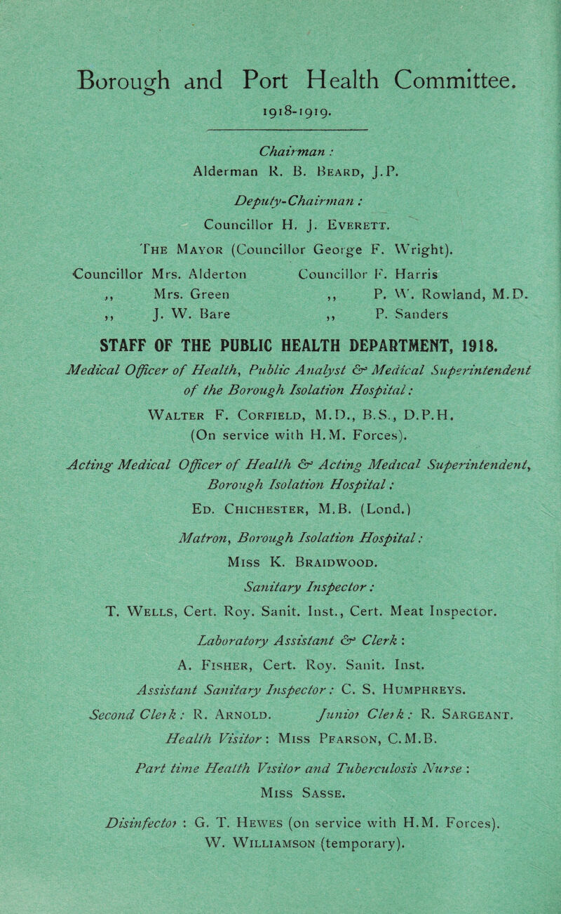 Borough and Port Health Committee. o 1918-1919. Chairman : Alderman R. B. Beard, J.P. Deputy-Chairnia7i: Councillor H, J. Everett. The Mayor (Councillor George F. Wright). Councillor Mrs. Alderton Councillor F. Harris ,, Mrs. Green ,, P. Rowland, M.D. ,, J. W. Bare ,, P. Sanders STAFF OF THE PUBLIC HEALTH DEPARTMENT, 1918. Medical Offl^cer of Health., Public Analyst Cr’ Medical Superintendent of the Boi'ough Isolation Hospital: Walter F. Corfield, M.D., B.S., D.P.H. (On service with H.M. Forces). Acting Medical Officer of Health Acting Medical Superintendent., Borough Isolation Hospital: Ed. Chichester, M.B. (Lond.) Matron, Borough Isolation Hospital: Miss K. Braidwood. Sanitary Inspector: T. Wells, Cert. Roy. Sanit. Inst., Cert. Meat Inspector. Laboratory Assistant Cf Clerk : A. I'iSHER, Cert. Roy. Sanit. Inst. Assistant Sanitary hispector: C. S. Humphreys. Second Cleik: R. Arnold. Junioi Cleik: R. Sargeant. Health Visitor: Miss Pearson, C.M.B. Part time Health Visitor and Tubeixulosis Nurse : Miss Sasse. Disinfectoi : G. T. Hewes (on service with H.M. Forces). W. Williamson (temporary).