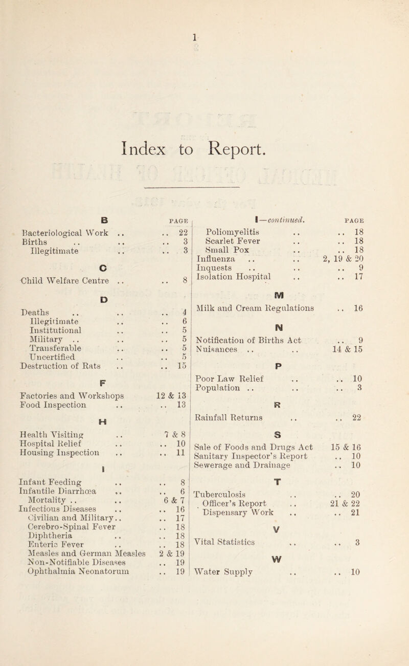 Index to Report. B PAGE l^acteriological Work .. 22 Births • • 3 Illegitimate • • 3 C Child Welfare Centre .. • • 8 D Deaths • • 4 Illegitimate • • 6 Institutional 5 IMilitary .. * f 5 Transferable • • 5 Uncertified 5 Destruction of Rats 15 F Factories and Workshops 12 & 13 Food Inspection 13 H Health Yisiting 7 & 8 Hospital Relief • • 10 Housing Inspection i Infant Feeding • • 11 • 8 Infantile Diarrhoea • 6 Mortality .. 6 & 7 Infectious Diseases « 16 Civilian and Military,. • 17 Cerebro-Spinal Fever 18 Diphtheria 18 Enteric Fever 18 Measles and German Measles 2 & 19 Non-Notifiable Diseases 19 Ophthalmia Neonatorum • 19 1—continued. PAGE Poliomyelitis .. 18 Scarlet Fever .. 18 Small Pox .. 18 Influenza 2, 19 & 20 Inquests .. 9 Isolation Hospital .. 17 fVi Milk and Cream Regulations .. 16 N Notification of Births Act .. 9 Nuisances 14 & 15 P Poor Law Relief .. 10 Population .. .. 3 R Rainfall Returns 22 S Sale of Foods and Drugs Act Sanitary Inspector’s Report 15 & 16 .. 10 Sewerage and Drainage .. 10 ■y Tuberculosis .. 20 Officer’s Report 21 & 22 Dispensary Work .. 21 V Vital Statistics 3 W Water Supply .. 10